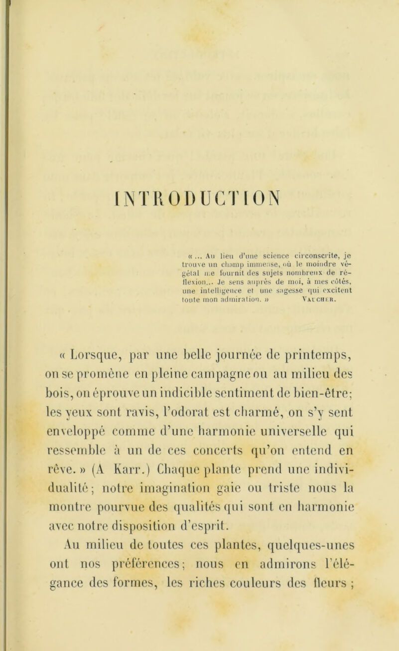 INTRODUCTION « ... Au lieu d’une science circonscrite, je trouve un champ immense, »ù le moindre vé- gétal me fournit des sujets nombreux de ré- flexion... Je sens auprès de moi, à mes côtés, une intelligence et une sagesse qui excitent toute mon admiration. » Vxvcheb. « Lorsque, par une belle journée de printemps, on se promène en pleine campagne ou au milieu des bois, on éprouve un indicible sentiment de bien-être; les yeux sont ravis, l’odorat est charmé, on s’y sent enveloppé comme d’une harmonie universelle qui ressemble à un de ces concerts qu’on entend en rêve. » (À Karr.) Chaque plante prend une indivi- dualité; notre imagination gaie ou triste nous la montre pourvue des qualités qui sont en harmonie avec notre disposition d’esprit. Au milieu de toutes ces plantes, quelques-unes ont nos préférences; nous en admirons l'élé- gance des formes, les riches couleurs des fleurs ;