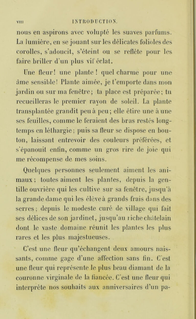 nous en aspirons avec volupté les suaves parfums. La lumière, en se jouant sur les délicates folioles des corolles, s’adoucit, s’éteiril ou se reflète pour les faire briller d'un plus vif éclat. Une fleur! une plante ! quel charme pour une âme sensible! Plante aimée, je t’emporte dans mon jardin ou sur ma fenêtre; ta place est préparée; tu recueilleras le premier rayon de soleil. La plante transplantée grandit peu à peu; elle étire une à une ses feuilles, comme le feraient des bras restés long- temps en léthargie; puis sa fleur se dispose en bou- ton, laissant entrevoir des couleurs préférées, et s’épanouit eritin, comme un gros rire de joie qui me récompense de mes soins. Quelques personnes seulement aiment les ani- maux; toutes aiment les plantes, depuis la gen- tille ouvrière qui les cultive sur sa fenêtre, jusqu’à la grande dame qui les élève à grands frais dans des sériés; depuis le modeste curé de village qui fait ses délices de son jardinet, jusqu’au riche châtelain dont le vaste domaine réunit les plantes les plus rares et les plus majestueuses. C’est une fleur qu’échangent deux amours nais- sants, comme gage d’une affection sans tin. C’est une fleur qui représente le plus beau diamant de la couronne virginale de la fiancée. C’est une fleur qui interprète nos souhaits aux anniversaires d’un pa-