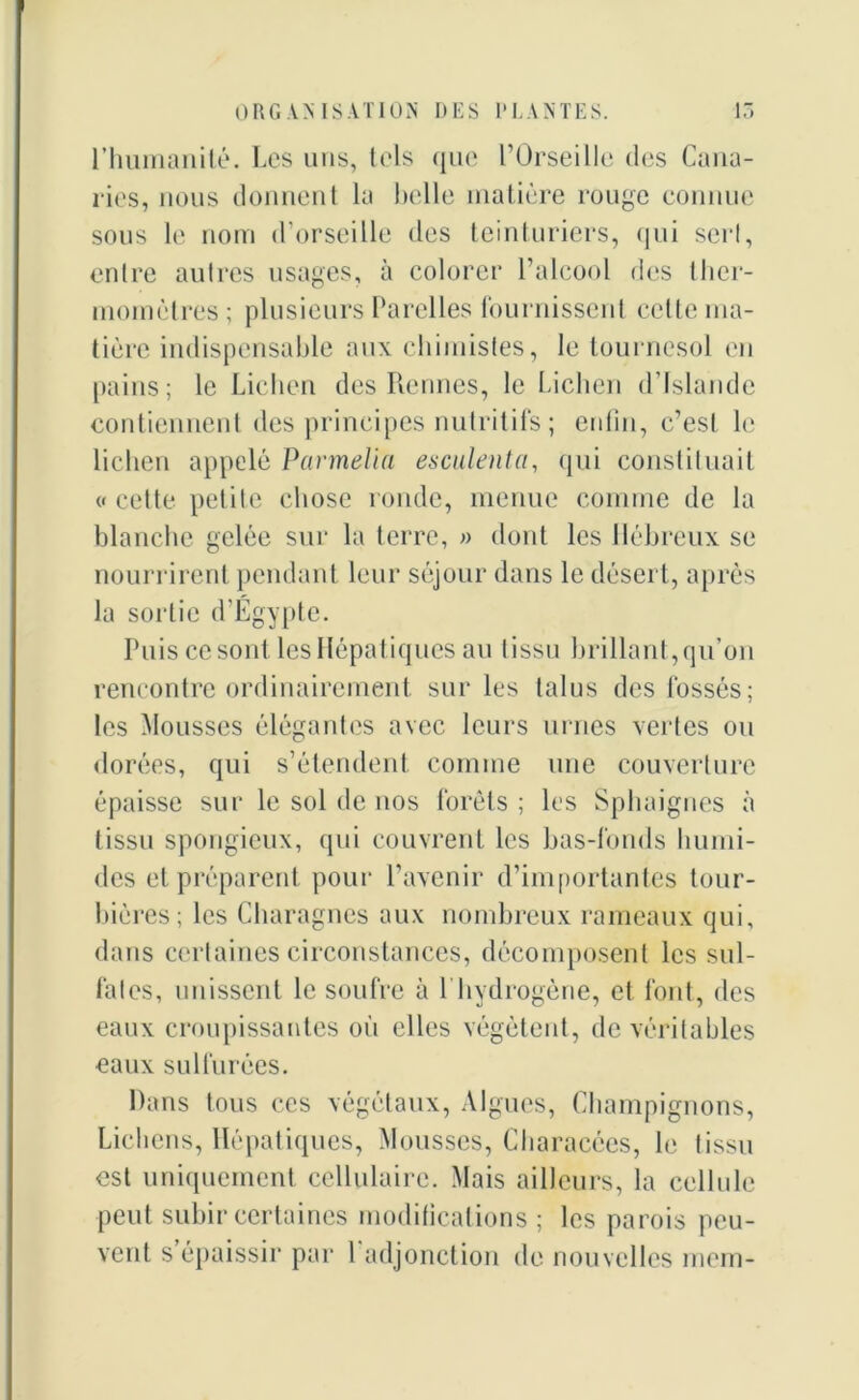 rhumanité. Les uns, tels que l’Orseille des Cana- ries, nous donnent la belle matière rouge connue sous le nom d’orseille des teinturiers, qui sert, entre autres usages, à colorer l’alcool des ther- momètres ; plusieurs Parelles fournissent celle ma- tière indispensable aux chimistes, le tournesol en pains; le Lichen des Rennes, le Lichen d’Islande contiennent des principes nutritifs ; enfin, c’est le lichen appelé Parmelia esciilenta, qui constituait « cette petite chose ronde, menue comme de la blanche gelée sur la terre, » dont les Hébreux se nourrirent pendant leur séjour dans le désert, après la sortie d'Egypte. Puis ce sont les Hépatiques au tissu brillant, qu’on rencontre ordinairement sur les talus des fossés; les Mousses élégantes avec leurs urnes vertes ou dorées, qui s’étendent comme une couverture épaisse sur le sol de nos forêts ; les Sphaignes à tissu spongieux, qui couvrent les bas-fonds humi- des et préparent pour l’avenir d’importantes tour- bières; les Charagnes aux nombreux rameaux qui, dans certaines circonstances, décomposent les sul- fates, unissent le soufre à 1 hydrogène, et font, des eaux croupissantes où elles végètent, de véritables eaux sulfurées. Dans tous ces végétaux, Algues, Champignons, Lichens, Hépatiques, Mousses, Characces, le tissu est uniquement cellulaire. Mais ailleurs, la cellule peut subir certaines modifications ; les parois peu- vent s épaissir par 1 adjonction de nouvelles mem-