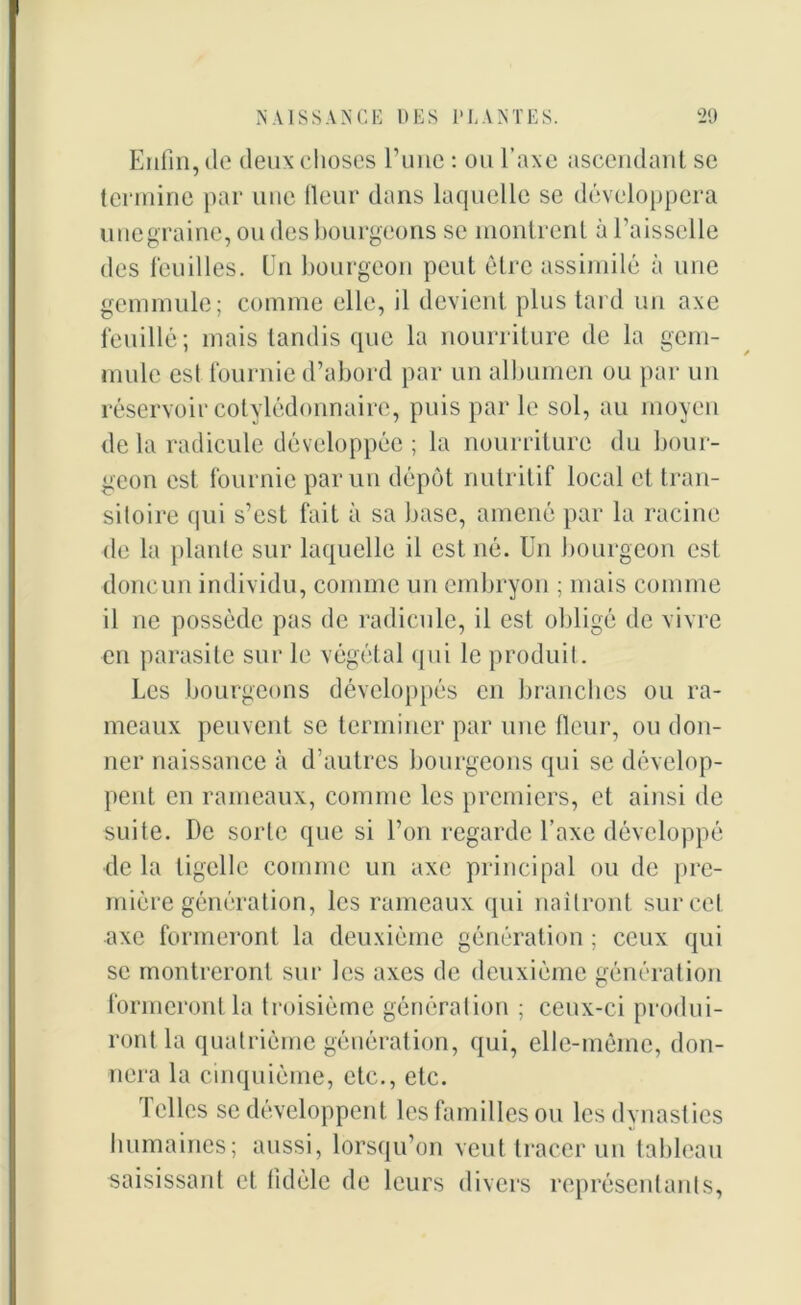 Enfin, do deux choses l’une : ou l’axe ascendant se termine par une fleur dans laquelle se développera unegraine, ou des bourgeons se montrent à l’aisselle des feuilles. Un bourgeon peut être assimilé à une gemmule; comme elle, il devient plus tard un axe fouillé; mais tandis que la nourriture de la gem- mule est fournie d’abord par un albumen ou par un réservoir cotylédonnaire, puis par le sol, au moyen de la radicule développée ; la nourriture du bour- geon est fournie par un dépôt nutritif local et tran- sitoire qui s’est fait à sa base, amené par la racine de la plante sur laquelle il est né. Un bourgeon est donc un individu, comme un embryon ; mais comme il ne possède pas de radicule, il est obligé de vivre en parasite sur le végétal qui le produit. Les bourgeons développés en branches ou ra- meaux peuvent se terminer par une fleur, ou don- ner naissance à d’autres bourgeons qui se dévelop- pent en rameaux, comme les premiers, et ainsi de suite. De sorte que si l’on regarde l’axe développé de la tigelle comme un axe principal ou de pre- mière génération, les rameaux qui naîtront sur cet axe formeront la deuxième génération ; ceux qui se montreront sur les axes de deuxième génération formeront la troisième génération ; ceux-ci produi- ront la quatrième génération, qui, elle-même, don- nera la cinquième, etc., etc. Telles se développent les familles ou les dynasties humaines; aussi, lorsqu’on veut tracer un tableau saisissant et fidèle de leurs divers représentants,