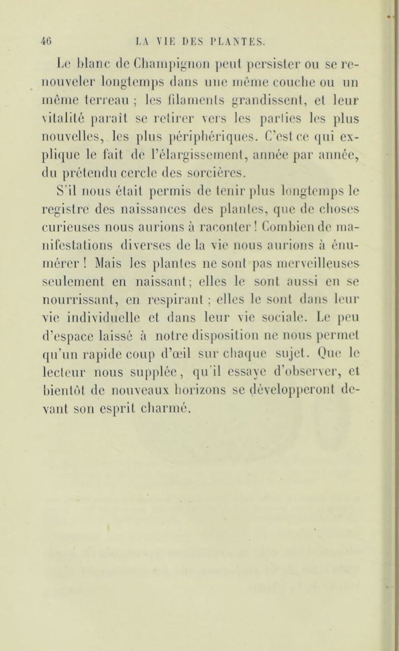 Le blanc de Champignon peut persister ou se re- nouveler longtemps dans une même couche ou un même terreau ; les filaments grandissent, et leur vitalité parait se retirer vers les parlics les plus nouvelles, les plus périphériques. C’est ce qui ex- plique le fait de l’élargissement, année par année, du prétendu cercle des sorcières. S’il nous était permis de tenir plus longtemps le registre des naissances des plantes, que de choses curieuses nous aurions à raconter! Combien de ma- nifestations diverses delà vie nous aurions à énu- mérer ! Mais les plantes ne sont pas merveilleuses seulement en naissant; elles le sont aussi en se nourrissant, en respirant ; elles le sont dans leur vie individuelle cl dans leur vie sociale. Le peu d’espace laissé à notre disposition ne nous permet qu’un rapide coup d’œil sur chaque sujet. Que le lecteur nous supplée, qu’il essaye d’observer, et bientôt de nouveaux horizons se développeront de- vant son esprit charmé.
