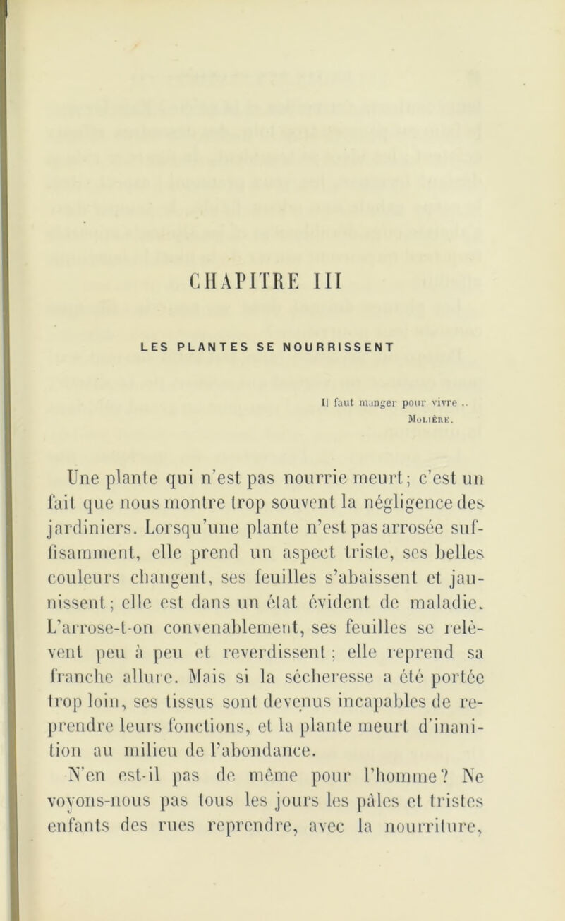 CHAPITRE III LES PLANTES SE NOURRISSENT Il faut manger pour vivre .. Molière. Une plante qui n’est pas nourrie meurt; c’est un fait que nous montre trop souvent la négligence des jardiniers. Lorsqu’une plante n’est pas arrosée suf- fisamment, elle prend un aspect triste, ses belles couleurs changent, ses feuilles s’abaissent et jau- nissent; elle est dans un état évident de maladie. L’arrose-t-on convenablement, ses feuilles se relè- vent peu à peu et reverdissent ; elle reprend sa franche allure. Mais si la sécheresse a été portée trop loin, ses tissus sont devenus incapables de re- prendre leurs fonctions, et la plante meurt d’inani- tion au milieu de l’abondance. N’en est-il pas de môme pour l’homme? Ne voyons-nous pas tous les jours les pâles et tristes enfants des rues reprendre, avec la nourriture,