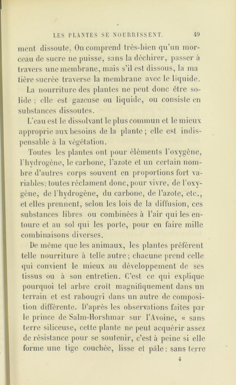 ment dissoute. On comprend très-bien qu’un mor- ceau de sucre ne puisse, sans la déchirer, passer à travers une membrane, mais s’il est dissous, la ma tière sucrée traverse la membrane avec le liquide. La nourriture des plantes ne peut donc être so- lide ; elle est gazeuse ou liquide, ou consiste en substances dissoutes. L’eau est le dissolvant le plus commun et le mieux approprie aux besoins delà plante; elle est indis- pensable à la végétation. Toutes les plantes ont pour éléments l’oxygène, l’hydrogène, le carbone, l’azote et un certain nom- bre d’autres corps souvent en proportions fort va- riables; toutes réclament donc, pour vivre, de l’oxy- gène, de l’hydrogène, du carbone, de l’azote, etc., et elles prennent, selon les lois de la diffusion, ces substances libres ou combinées à l’air qui les en- toure et au sol qui les porte, pour en faire mille combinaisons diverses. De même que les animaux, les plantes préfèrent telle nourriture à telle autre; chacune prend celle qui convient le mieux au développement de ses tissus ou à son entretien. C’est ce qui explique pourquoi tel arbre croit magnifiquement dans un terrain et est rabougri dans un autre de composi- tion différente. D’après les observations faites par le prince de Salm-Ilorshmar sur l’Avoine, « sans terre siliceuse, cette plante ne peut acquérir assez de résistance pour se soutenir, c’est à peine si elle forme une tige couchée, lisse et pâle; sans terre 4