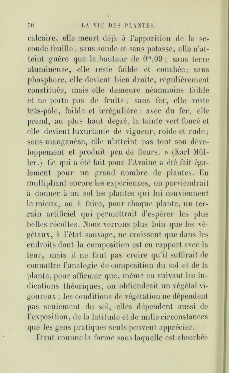 calcaire, elle meurt déjà à l’apparition de la se- conde léuille ; sans sonde et sans potasse, elle n’at- teint guère que la hauteur de O1,09 ; sans terre alumineuse, elle reste faible et couchée; sans phosphore, elle devient bien droite, régulièrement constituée, mais elle demeure néanmoins faible et ne porte pas de fruits ; sans fer, elle reste très-pâle, faible et irrégulière; avec du fer, elle prend, au plus haut degré, la teinte vert foncé et elle devient luxuriante de vigueur, roule et rude ; sans manganèse, elle n’atteint pas tout son déve- loppement et produit peu de Heurs. » (Karl Mill- ier.) Ce qui a été fait pour l’Avoine a été fait éga- lement pour un grand nombre de plantes. En multipliant encore les expériences, on parviendrait à donner à un sol les plantes qui lui conviennent le mieux, ou à faire, pour chaque plante, un ter- rain artificiel qui permettrait d’espérer les plus belles récoltes. Nous verrons plus loin que les vé- gétaux, à l’état sauvage, ne croissent que dans les endroits dont la composition est en rapport avec la leur, mais il ne faut pas croire qu’il suffirait de connaître l’analogie de composition du sol et de la plante, pour affirmer que, même en suivant les in- dications théoriques, on obtiendrait un végétal vi- goureux ; les conditions de végétation ne dépendent pas seulement du sol, elles dépendent aussi de l’exposition, de la latitude et de mille circonstances que les gens pratiques seuls peuvent apprécier. Étant connue la forme sous laquelle est absorbée