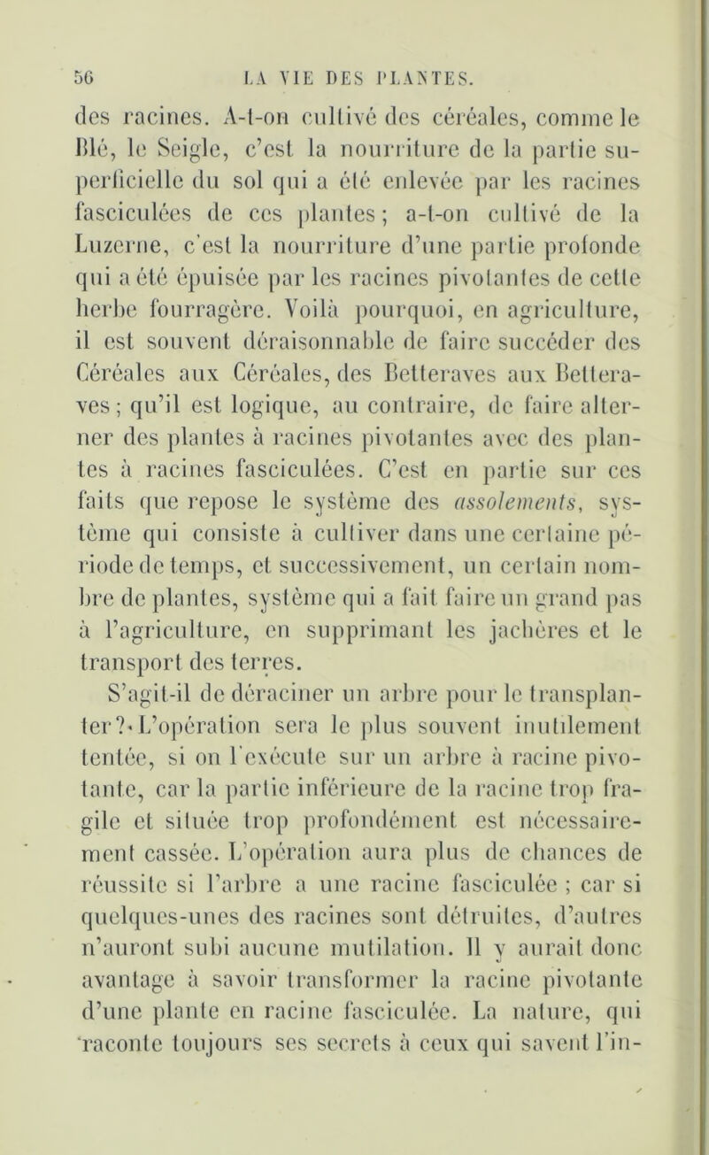 des racines. A-l-on cultivé des céréales, comme le Blé, le Seigle, c’est la nourriture de la partie su- perficielle du sol qui a été enlevée par les racines fasciculées de ces plantes; a-t-on cultivé de la Luzerne, c’est la nourriture d’une partie profonde qui a été épuisée par les racines pivotantes de celle herbe fourragère. Voilà pourquoi, en agriculture, il est souvent déraisonnable de faire succéder des Céréales aux Céréales, des Betteraves aux Bettera- ves ; qu’il est logique, au contraire, de faire alter- ner des plantes à racines pivotantes avec des plan- tes à racines fasciculées. C’est en partie sur ces faits que repose le système des assolements, sys- tème qui consiste à cultiver dans une certaine pé- riode de temps, et successivement, un certain nom- bre de plantes, système qui a fait faire un grand pas à l’agriculture, en supprimant les jachères et le transport des terres. S’agit-il de déraciner un arbre pour le transplan- ter ?-L’opération sera le plus souvent inutilement tentée, si on l’exécute sur un arbre à racine pivo- tante, car la partie inférieure de la racine trop fra- gile et située trop profondément est nécessaire- ment cassée. L’opération aura plus de chances de réussite si l’arbre a une racine fasciculée ; car si quelques-unes des racines sont détruites, d’autres n’auront subi aucune mutilation. 11 y aurait donc avantage à savoir transformer la racine pivotante d’une plante en racine fasciculée. La nature, qui raconte toujours ses secrets à ceux qui savent l’in-