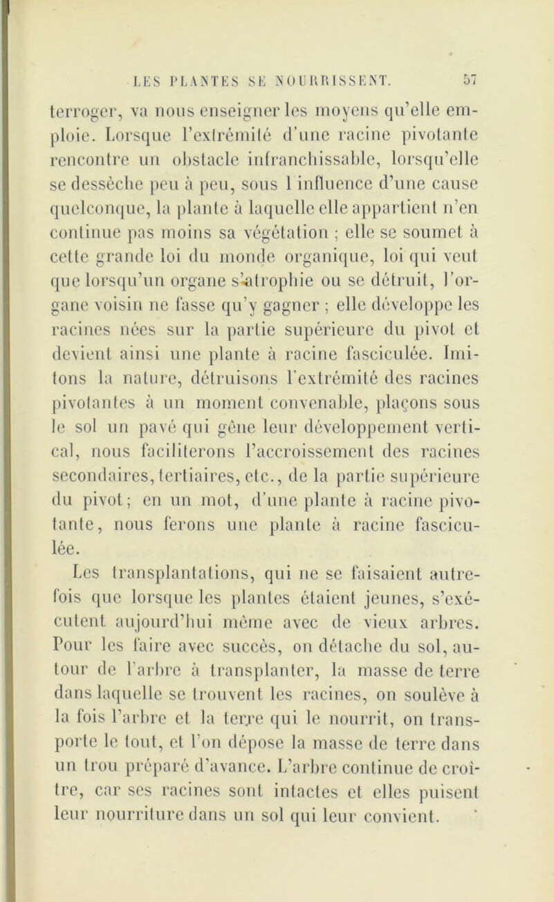 terroger, va nous enseigner les moyens qu’elle em- ploie. Lorsque l’exlrémilé d’une racine pivotante rencontre un obstacle infranchissable, lorsqu’elle se dessèche peu à peu, sous 1 influence d’une cause quelconque, la plante à laquelle elle appartient n’en continue pas moins sa végétation ; elle se soumet à cette grande loi du monde organique, loi qui veut que lorsqu’un organe skitrophie ou se détruit, l’or- gane voisin ne fasse qu’y gagner ; elle développe les racines nées sur la partie supérieure du pivot et devient ainsi une plante à racine fasciculée. hui- lons la nature, détruisons l’extrémité des racines pivotantes à un moment convenable, plaçons sous le sol un pavé qui gêne leur développement verti- cal, nous faciliterons l’accroissement des racines secondaires, tertiaires, etc., de la partie supérieure du pivot; en un mot, d’une plante à racine pivo- tante, nous ferons une plante à racine fascicu- lée. Les transplantations, qui ne se faisaient autre- fois que lorsque les plantes étaient jeunes, s’exé- cutent aujourd’hui môme avec de vieux arbres. Pour les faire avec succès, on détache du sol, au- tour de l’arbre à transplanter, la masse de terre dans laquelle se trouvent les racines, on soulève à la fois L arbre et la terre qui le nourrit, on trans- porte le (ont, et l’on dépose la niasse de terre dans un trou préparé d’avance. L’arbre continue de croî- tre, car ses racines sont inlacles et elles puisent leur nourriture dans un sol qui leur convient.