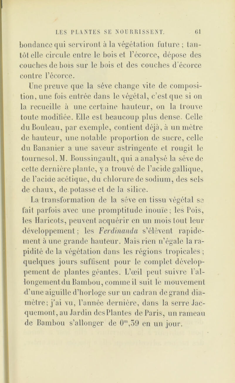 bondancequi serviront à la végétation future ; tan- tôt elle circule entre le bois et l’écorce, dépose des couches de bois sur le bois et des couches d’écorce contre l’écorce. Une preuve que la sève change vite de composi- tion, une fois entrée dans le végétal, c’est que si on la recueille à une certaine hauteur, on la trouve toute modifiée. Elle est beaucoup plus dense. Celle du Bouleau, par exemple, contient déjà, à un mètre de hauteur, une notable proportion de sucre, celle du Bananier a une saveur astringente et rougit le tournesol. M. Boussingault, qui a analysé la sève de celte dernière plante, y a trouvé de l’acide gallique, de l’acide acétique, du chlorure de sodium, des sels de chaux, de potasse et de la silice. La transformation de la sève en tissu végétal se fait parfois avec une promptitude inouïe; les l’ois, les Haricots, peuvent acquérir en un mois tout leur développement ; les Ferdinand a s’élèvent rapide- ment aune grande hauteur. Mais rien n’égale la ra- pidité de la végétation dans les régions tropicales ; quelques jours suflisent pour le complet dévelop- pement de plantes géantes. L’œil peut suivre l'al- longement du Bambou, comme il suit le mouvement d’une aiguille d’horloge sur un cadran de grand dia- mètre; j’ai vu, l’année dernière, dans la serre Jac- quemont, au Jardin desPlantes de Paris, un rameau de Bambou s’allonger de 0‘,59 en un jour.