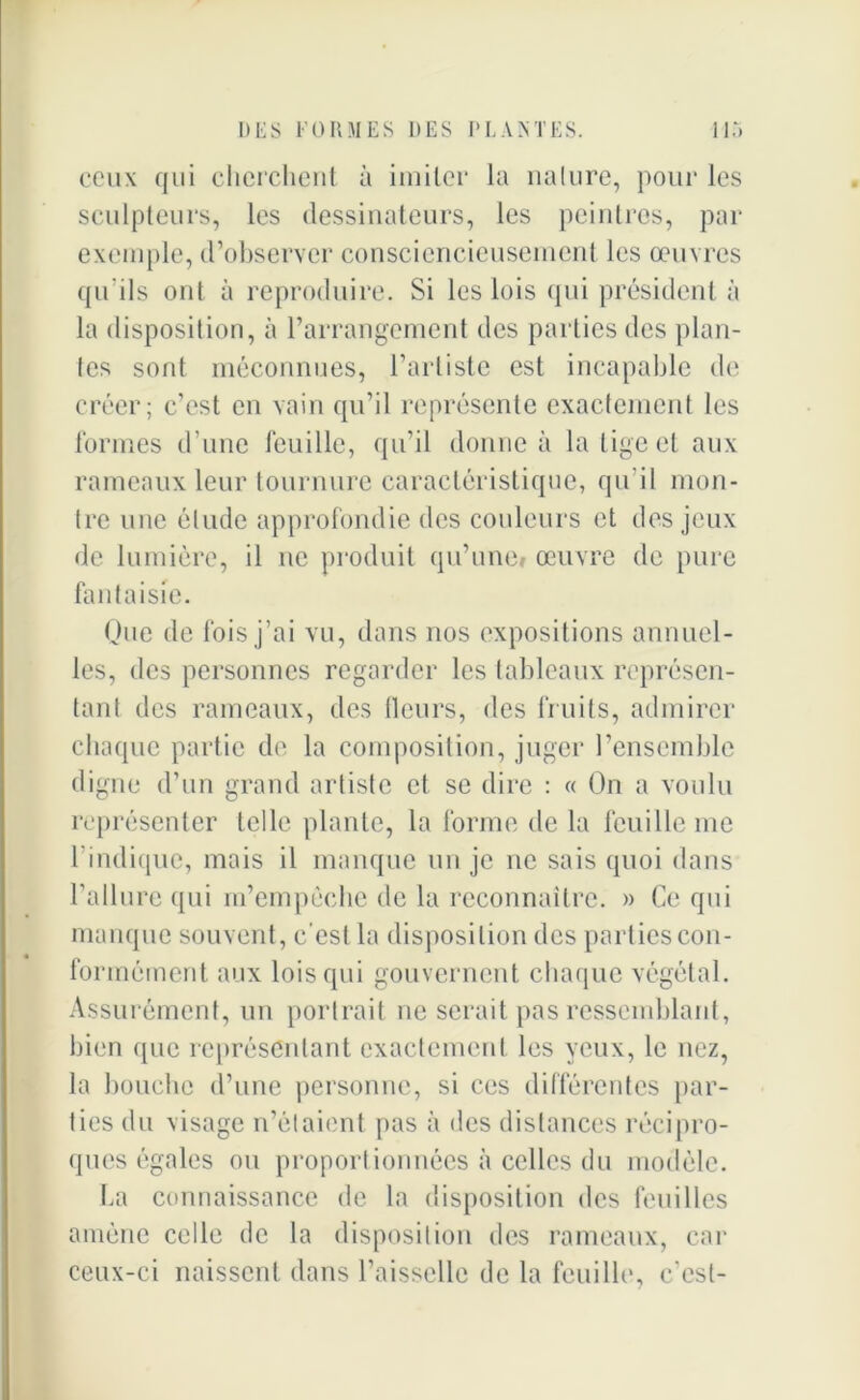 ceux qui cherchent à imiter la nature, pour les sculpteurs, les dessinateurs, les peintres, par exemple, d’observer consciencieusement les œuvres qu’ils ont à reproduire. Si les lois qui président à la disposition, à l’arrangement des parties des plan- tes sont méconnues, l’artiste est incapable de créer; c’est en vain qu’il représente exactement les formes d’une feuille, qu’il donne à la lige et aux rameaux leur tournure caractéristique, qu’il mon- tre une élude approfondie des couleurs et des jeux de lumière, il ne produit qu’une» œuvre de pure fantaisie. One de fois j’ai vu, dans nos expositions annuel- les, des personnes regarder les tableaux représen- tant des rameaux, des fleurs, des fruits, admirer chaque partie de la composition, juger l’ensemble digne d’un grand artiste et se dire : « On a voulu représenter telle plante, la forme de la feuille me l’indique, mais il manque un je ne sais quoi dans l’allure qui m’empêche de la reconnaître. » Ce qui manque souvent, c'est la disposition des parties con- formément aux lois qui gouvernent chaque végétal. Assurément, un portrait ne serait pas ressemblant, bien que représentant exactement les yeux, le nez, la bouche d’une personne, si ces différentes par- ties du visage n’étaient pas à des distances récipro- ques égales ou proportionnées à celles du modèle. La connaissance de la disposition des feuilles amène celle de la disposition des rameaux, car ceux-ci naissent dans l’aisselle de la feuille, c’est-
