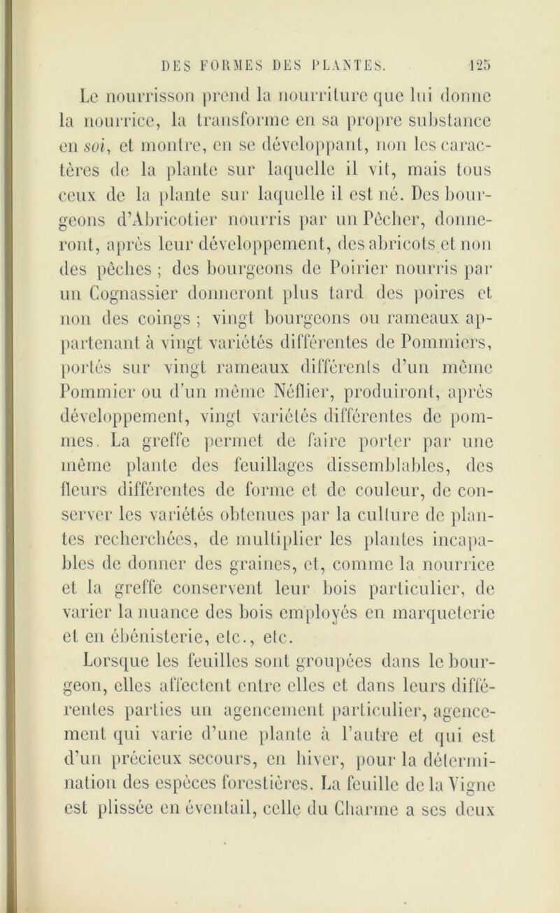 Le nourrisson prend la nourriture que lui donne la nourrice, la transforme en sa propre substance en soi, et montre, en se développant, non les carac- tères de la plante sur laquelle il vit, mais tous ceux de la plante sur laquelle il est né. Des bour- geons d’Abricotier nourris par un Pécher, donne- ront, après leur développement, des abricots et non des pèches ; des bourgeons de Poirier nourris par un Cognassier donneront plus tard des poires et non des coings ; vingt bourgeons ou rameaux ap- partenant à vingt variétés différentes de Pommiers, portés sur vingt rameaux différents d’un même Pommier ou d’un môme Néflier, produiront, après développement, vingt variétés différentes de pom- mes. La greffe permet de faire porter par une même plante des feuillages dissemblables, des fleurs différentes de forme et de couleur, de con- server les variétés obtenues par la culture de plan- tes recherchées, de multiplier les plantes incapa- bles de donner des graines, et, comme la nourrice et la greffe conservent leur bois particulier, de varier la nuance des bois employés en marqueterie et en ébénisterie, etc., etc. Lorsque les feuilles sont groupées dans le bour- geon, elles affectent entre elles et dans leurs diffé- rentes parties un agencement particulier, agence- ment qui varie d’une plante à l’autre et qui est d’un précieux secours, en hiver, pour la détermi- nation des espèces forestières. La feuille delà Vigne est plissée en éventail, celle du Charme a scs deux
