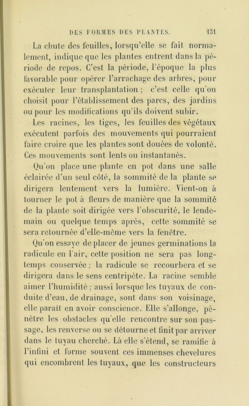 La chute des feuilles, lorsqu’elle se fait, norma- lement, indique que les plantes entrent dans la pé- riode de repos. C’est la période, l’époque la plus favorable pour opérer l’arrachage des arbres, pour exécuter leur transplantation ; c’est celle qu’on choisit pour l’établissement des parcs, des jardins ou pour les modifications qu’ils doivent subir. Les racines, les tiges, les feuilles des végétaux exécutent parfois des mouvements qui pourraient faire croire que les plantes sont douées de volonté. Ces mouvements sont lents ou instantanés. Qu’on place une plante en pot dans une salle éclairée d’un seul côté, la sommité de la plante se dirigera lentement vers la lumière. Vient-on à tourner le pot à Heurs de manière que la sommité de la plante soit dirigée vers l’obscurité, le lende- main ou quelque temps après, cette sommité se sera retournée d’elle-même vers la fenêtre. Qu’on essaye déplacer de jeunes germinations la radicule en l’air, cette position ne sera pas long- temps conservée ; la radicule se recourbera et se dirigera dans le sens centripète. La racine semble aimer l’humidité ; aussi lorsque les tuyaux de con- duite d’eau, de drainage, sont dans son voisinage, elle parait en avoir conscience. Elle s’allonge, pé- nètre les obstacles qu elle rencontre sur son pas- sage, les renverse ou se détourne et finit par arriver dans le tuyau cherché. Là elle s’étend, se ramifie à l’infini et forme souvent ces immenses chevelures qui encombrent les tuyaux, que les constructeurs