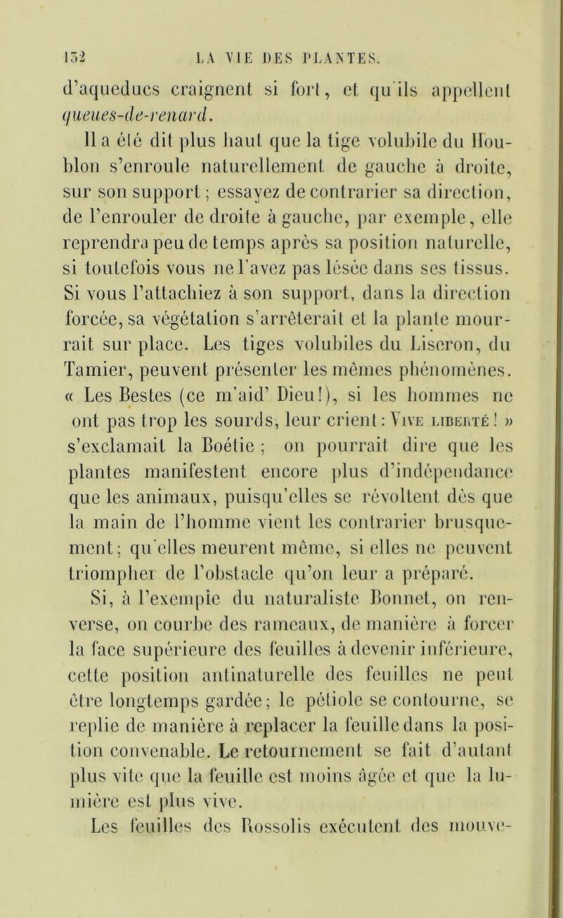 d’aqueducs craignent si fort, et qu ils appellent queues-de-renard. Il a été dit plus haut que la tige volubile du Hou- blon s’enroule naturellement de gauche à droite, sur son support ; essayez de contrarier sa direction, de l’enrouler de droite à gauche, par exemple, elle reprendra peu de temps après sa position naturelle, si toutefois vous ne l’avez pas lésée dans ses tissus. Si vous l’attachiez à son support, dans la direction forcée, sa végétation s’arrêterait et la plante mour- rait sur place. Les tiges volubiles du Liseron, du Tamier, peuvent présenter les mêmes phénomènes. « Les Bestes (ce m’aid’ Dieu!), si les hommes ne ont pas trop les sourds, leur crient : Vive liberté ! » s’exclamait la Boétie ; on pourrait dire que les plantes manifestent encore plus d’indépendance que les animaux, puisqu’elles se révoltent dès que la main de l’homme vient les contrarier brusque- ment; qu elles meurent même, si elles ne peuvent triompher de l’obstacle qu’on leur a préparé. Si, à l’exempie du naturaliste Bonnet, on ren- verse, on courbe des rameaux, de manière à forcer la face supérieure des feuilles à devenir inférieure, cette position antinaturelle des feuilles ne peut être longtemps gardée; le pétiole se contourne, se replie de manière à replacer la feuille dans la posi- tion convenable. Le retournement se fait d’autant plus vite que la feuille est moins âgée et que la lu- mière est plus vive. Les feuilles des Bossolis exécutent des mouve-