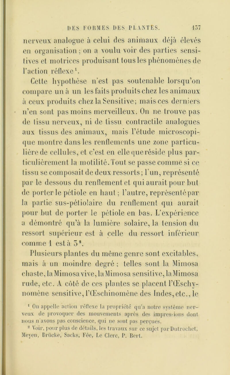 nerveux analogue à celui des animaux déjà élevés eu organisation ; on a voulu voir des parties sensi- tives et motrices produisant tous les phénomènes de l’action réflexe1. Celte hypothèse n’est pas soutenable lorsqu’on compare un à un les faits produits chez les animaux à ceux produits chez la Sensitive; mais ces derniers n’en sont pas moins merveilleux. On ne trouve pas de tissu nerveux, ni de tissu contractile analogues aux tissus des animaux, mais l’étude microscopi- que montre dans les renflements une zone particu- lière de cellules, et c’est en ellequeréside plus par- ticulièrement la motilité.Tout se passe comme si ce tissu se composait de deux ressorts; l'un, représenté par le dessous du renflement et qui aurait pour but de porter le pétiole en haut ; l’autre, représenté par la partie sus-pétiolaire du renflement qui aurait pour but de porter le pétiole en bas. L’expérience a démontré qu’à la lumière solaire, la tension du ressort supérieur est à celle du ressort inférieur comme l est à 5*. Plusieurs plantes du même genre sont excitables, mais à un moindre degré ; telles sont la Mimosa chaste, la Mimosa vive, la Mimosa sensitive, laMimosa rude, etc. A côté de ces plantes se placent l’Œschy- nomène sensitive, lTEschinomène des Indes,etc., le ‘ On appelle act ion réflexe la propriété qu’a notre système ner- veux de provoquer des mouvements après des impressions dont nous n'avons pas conscience, qui ne sont pas perçues. - Voir, pour plus de détails, les travaux sur ce sujet par Dutroclict, Meyen, Brücke, Sacks, Fée, Le Clerc. I*. Bert.