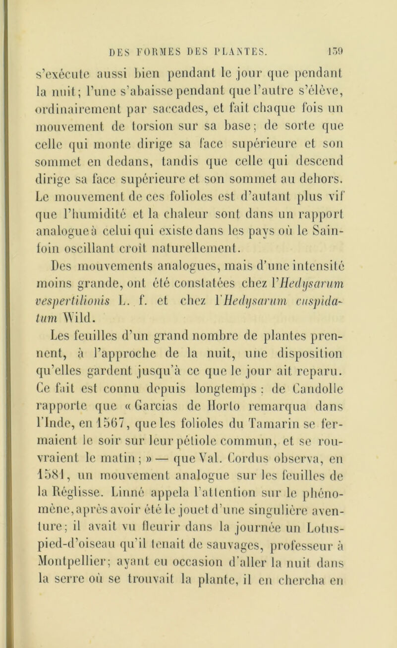 s’exécute aussi bien pendant le jour que pendant la nuit; l’une s’abaisse pendant que l’autre s’élève, ordinairement par saccades, et fait chaque lois un mouvement de torsion sur sa base; de sorte que celle qui monte dirige sa face supérieure et son sommet en dedans, tandis que celle qui descend dirige sa face supérieure et son sommet au dehors. Le mouvement de ces folioles est d’autant plus vif que l’humidité et la chaleur sont dans un rapport analogueà celui qui existe dans les pays où le Sain- foin oscillant croit naturellement. Des mouvements analogues, mais d’une intensité moins grande, ont été constatées chez YHedysarum vespertilionis L. f. et chez YHedysarum cuspida- t inn Wild. Les feuilles d’un grand nombre de plantes pren- nent, à l’approche de la nuit, une disposition qu’elles gardent jusqu’à ce que le jour ait reparu. Ce fait est connu depuis longtemps : de Candolle rapporte que « Garcias de llorlo remarqua dans l’Inde, en 1567, que les folioles du Tamarin se fer- maient le soir sur leur pétiole commun, et se rou- vraient le matin; »— que Val. Cordus observa, en 1581, un mouvement analogue sur les feuilles de la Réglisse. Linné appela l’attention sur le phéno- mène,après avoir été le jouet d’une singulière aven- ture; il avait vu fleurir dans la journée un Lotus- pied-d'oiseau qu'il tenait de sauvages, professeur à Montpellier; ayant eu occasion d’aller la nuit dans la serre où se trouvait la plante, il en chercha en