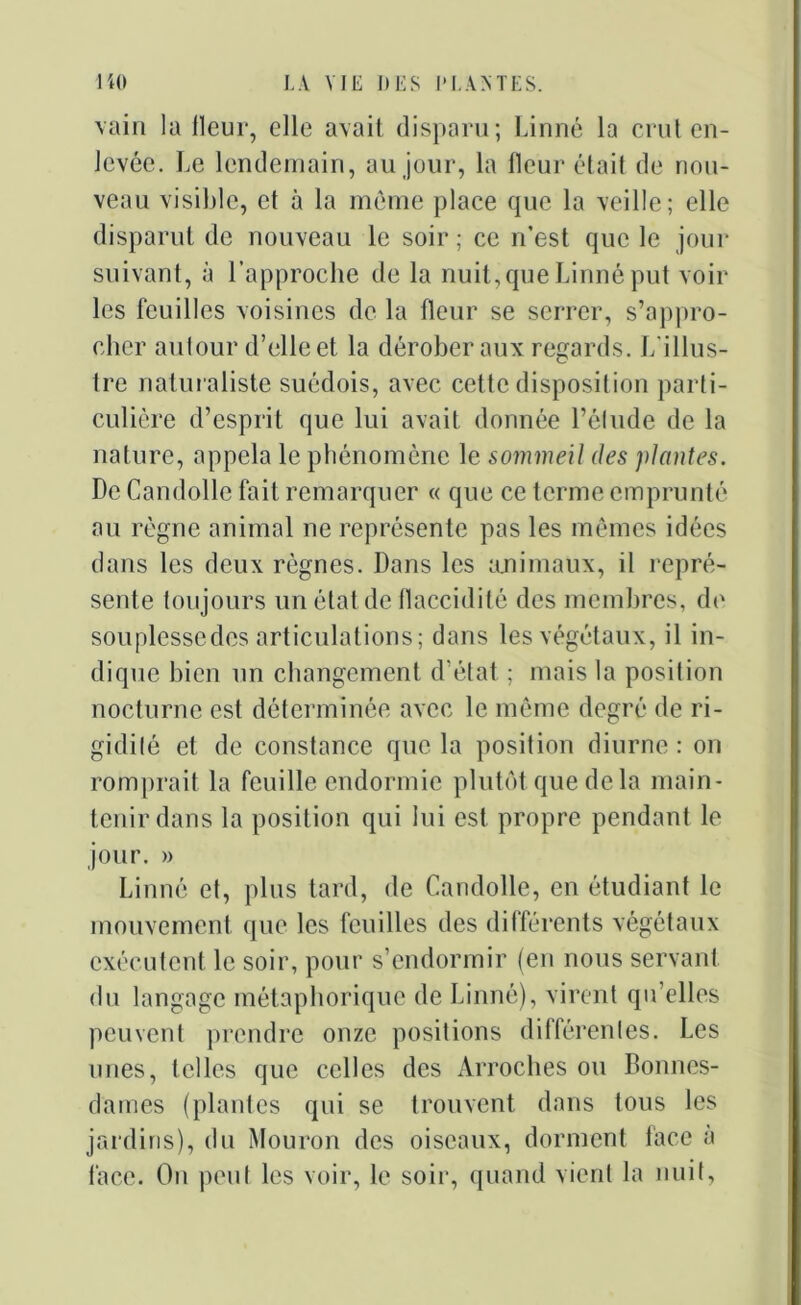 vain la lleur, elle avait disparu; Linné la crut en- levée. Le lendemain, au jour, la fleur était de nou- veau visible, et à la même place que la veille; elle disparut de nouveau le soir; ce n’est que le jour suivant, à l’approche de la nuit, que Linné put voir- ies feuilles voisines de la fleur se serrer, s’appro- cher autour d’elle et la dérober aux regards. L’illus- tre naturaliste suédois, avec cette disposition parti- culière d’esprit que lui avait donnée l’étude de la nature, appela le phénomène le sommeil des plantes. De Candolle fait remarquer « que ce terme emprunté au règne animal ne représente pas les mêmes idées dans les deux règnes. Dans les animaux, il repré- sente toujours un état de flaccidité des membres, de souplesse des articulations; dans les végétaux, il in- dique bien un changement d’état ; mais la position nocturne est déterminée avec le même degré de ri- gidité et de constance que la position diurne : on romprait la feuille endormie plutôt que de la main- tenir dans la position qui lui est propre pendant le jour. » Linné et, plus tard, de Candolle, en étudiant le mouvement que les feuilles des différents végétaux exécutent le soir, pour s’endormir (en nous servant du langage métaphorique de Linné), virent qu’elles peuvent prendre onze positions différentes. Les unes, telles que celles des Arroches ou Bonnes- dames (plantes qui se trouvent dans tous les jardins), du Mouron des oiseaux, dorment lace a face. On peut les voir, le soir, quand vient la nuit,