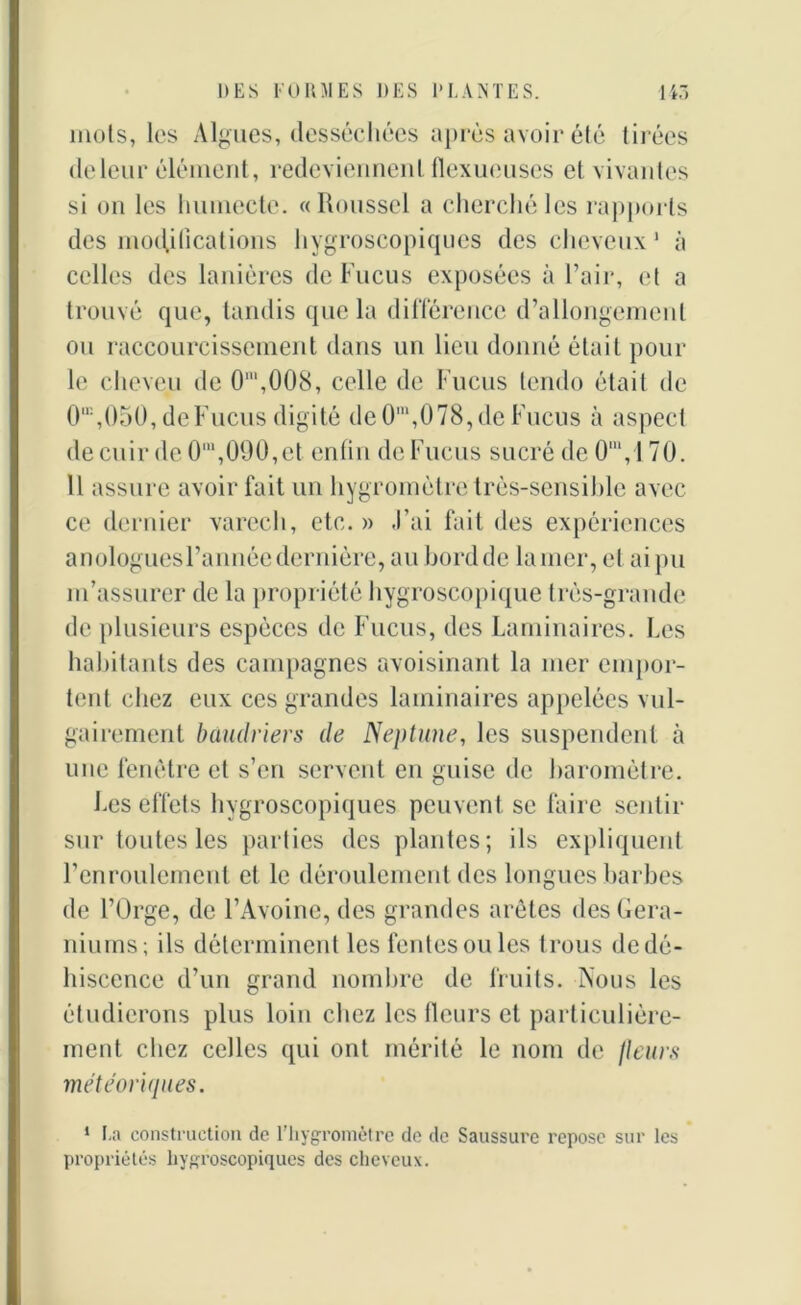 mots, les Algues, desséchées après avoir été tirées de leur élément, redeviennent flexueuscs et vivantes si on les humecte. «Roussel a cherché les rapports des modifications hygroscopiques des cheveux 1 à celles des lanières de Fucus exposées à l’air, et a trouvé que, tandis que la différence d’allongement ou raccourcissement dans un lieu donné était pour le cheveu de 0\008, celle de Fucus tendu était de 0\050, de Fucus digité de 0m,078, de Fucus à aspect de cuir de O1,090, et enfin de Fucus sucré de 0m,l 70. 11 assure avoir fait un hygromètre très-sensible avec ce dernier varech, etc.» J’ai fait des expériences anologuesl’année dernière, au bordde lamer, et aipu m’assurer de la propriété hygroscopique très-grande de plusieurs espèces de Fucus, des Laminaires. Les habitants des campagnes avoisinant la mer empor- tent chez eux ces grandes laminaires appelées vul- gairement baudriers de Neptune, les suspendent à une fenêtre et s’en servent en guise de baromètre. Les effets hygroscopiques peuvent se faire sentir sur toutes les parties des plantes; ils expliquent l’enroulement et le déroulement des longues barbes de l’Orge, de l’Avoine, des grandes arêtes des Géra- niums; ils déterminent les fentes ou les trous de dé- hiscence d’un grand nombre de fruits. Nous les étudierons plus loin chez les fleurs et particulière- ment chez celles qui ont mérité le nom de fleurs météoriques. 1 La construction de l’hygromètre de de Saussure repose sur les propriétés hygroscopiques des cheveux.