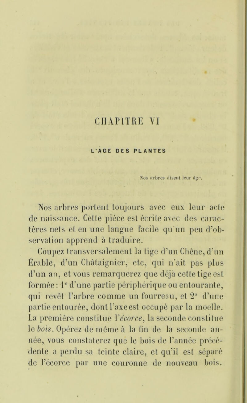 CHAPITRE VI L’AGE DES PLANTES >’os arbres disent leur âge. Nos arbres portent toujours avec eux leur acle de naissance. Cetle pièce est écrite avec des carac- tères nets et en une langue facile qu'un peu d’ob- servation apprend à traduire. Coupez transversalement la tige d'un Chêne, d’un Érable, d’un Châtaignier, etc, qui n’ait pas plus d’un an, et vous remarquerez que déjà cette tige est formée : 1° d’une partie périphérique ou entourante, qui revêt l’arbre comme un fourreau, et 2° d’une partie entourée, dontl'axeest occupé par la moelle. La première constitue Vécorce, la seconde constitue le bois. Opérez de même à latin de la seconde an- née, vous constaterez que le bois de l’année précé- dente a perdu sa teinte claire, et qu'il est séparé de l’écorce par une couronne de nouveau bois.