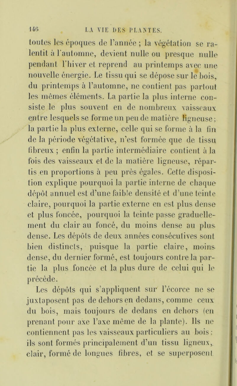 toutes les époques de l’année ; la végétation se ra- lentit à l’automne, devient nulle ou presque nulle pendant l’hiver et reprend an printemps avec une nouvelle énergie. Le tissu qui se dépose sur le Lois, du printemps à l’automne, ne contient pas partout les mêmes éléments. La partie la plus interne con- siste le plus souvent en de nombreux vaisseaux entre lesquels se forme un peu de matière ligneuse; la partie la plus externe, celle qui se forme à la tin de la période végétative, n’est formée que de tissu fibreux ; enfin la partie intermédiaire contient à la fois des vaisseaux et de la matière ligneuse, répar- tis en proportions à peu près égales. Cette disposi- tion explique pourquoi la partie interne de chaque dépôt annuel est d’une faible densité et d’une teinte claire, pourquoi la partie externe en est plus dense et plus foncée, pourquoi la teinte passe graduelle- ment du clair au foncé, du moins dense au plus dense. Les dépôts de deux années consécutives sont bien distincts, puisque la partie claire, moins dense, du dernier formé, est toujours contre la par- tie la plus foncée et la plus dure de celui qui le précède. Les dépôts qui s’appliquent sur l’écorce ne se juxtaposent pas de dehors en dedans, comme ceux du bois, mais toujours de dedans en dehors (en prenant pour axe l’axe même de la plante). Ils ne contiennent pas les vaisseaux particuliers au bois; ils sont formés principalement d’un tissu ligneux, clair, formé de longues fibres, et se superposent