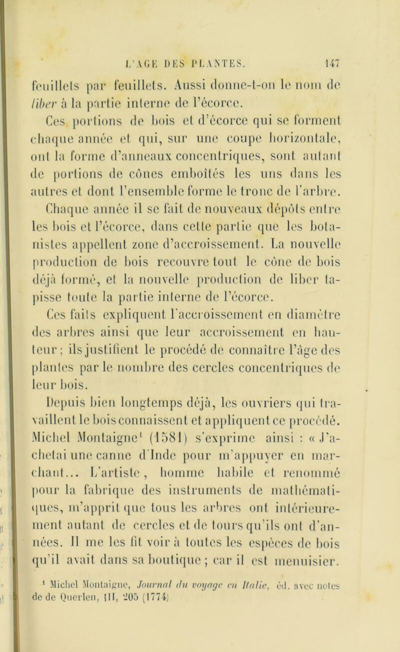 feuillets par feuillets. Aussi donne-t-on le nom de liber à la partie interne de l’écorce. Ces portions de bois et d’écorce qui se forment chaque année et qui, sur une coupe horizontale, ont la forme d’anneaux concentriques, sont autant de portions de cônes emboîtés les uns dans les autres et dont l’ensemble forme le tronc de l’arbre. Chaque année il se fait de nouveaux dépôts entre les bois et l’écorce, dans celle partie que les bota- nistes appellent zone d’accroissement. La nouvelle production de bois recouvre tout le cône de bois déjà formé, et la nouvelle production de liber ta- pisse toute la partie interne de l’écorce. Ces faits expliquent l'accroissement en diamètre des arbres ainsi que leur accroissement en bail- leur; ils justifient le procédé de connaître l’àgc des plantes par le nombre des cercles concentriques de leur bois. Depuis bien longtemps déjà, les ouvriers qui tra- vai lient le bois connaissent et appliquent ce procédé. Michel Montaigne1 (1581) s’exprime ainsi : « .ra- chetai une canne d’Inde pour m’appuver en mar- chant... L’artiste, homme habile et renommé pour la fabrique des instruments de mathémati- ques, m’apprit que tous les arbres ont intérieure- ment autant de cercles et de tours qu’ils ont d’an- nées. 11 me les lit voir à toutes les espèces de bois qu’il avait dans sa boutique ; car il est menuisier. 1 Michel Montaigne, Journal du voyage en Italie, éd. avec noies de de Querleu, pi, '205 (1774)