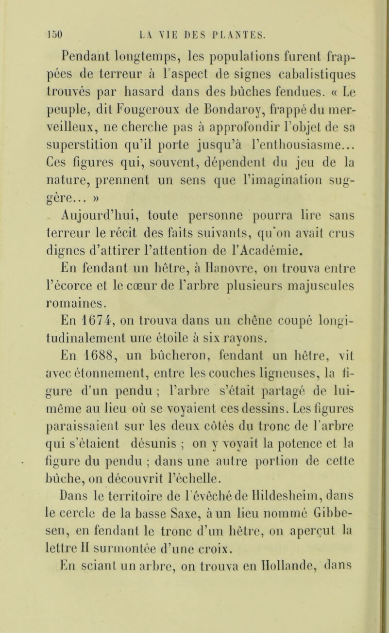 Pendant longtemps, les populations furent frap- pées de terreur à 1 aspect de signes cabalistiques trouvés par hasard dans des bûches fendues. « Le peuple, dit Fougeroux de Bondaroy, frappé du mer- veilleux, 11e cherche pas à approfondir Pobjel de sa superstition qu’il porte jusqu’à l’enthousiasme... Ces figures qui, souvent, dépendent du jeu de la nature, prennent un sens que l’imagination sug- gère... » Aujourd’hui, toute personne pourra lire sans terreur le récit des faits suivants, qu'on avait crus dignes d’attirer l’attention de l’Académie. En fendant un hêtre, à Hanovre, on trouva entre l’écorce et le cœur de l’arbre plusieurs majuscules romaines. En 1074, on trouva dans un chêne coupé longi- tudinalement une étoile à six rayons. En 1688, un bûcheron, fendant un hêtre, vit avec étonnement, entre les couches ligneuses, la fi- gure d’un pendu ; l’arbre s’était partagé de lui- même au lieu où se voyaient ces dessins. Les figures paraissaient sur les deux côtés du tronc de l’arbre qui s’étaient désunis ; on y voyait la potence et la figure du pendu ; dans une autre portion de cette bûche, on découvrit l’échelle. Dans le territoire de 1 évêché de Hildesheim, dans le cercle de la basse Saxe, à un lieu nommé Gibbe- sen, en fendant le tronc d’un hêtre, on aperçut la lettre 11 surmontée d’une croix. En sciant un arbre, on trouva en Hollande, dans