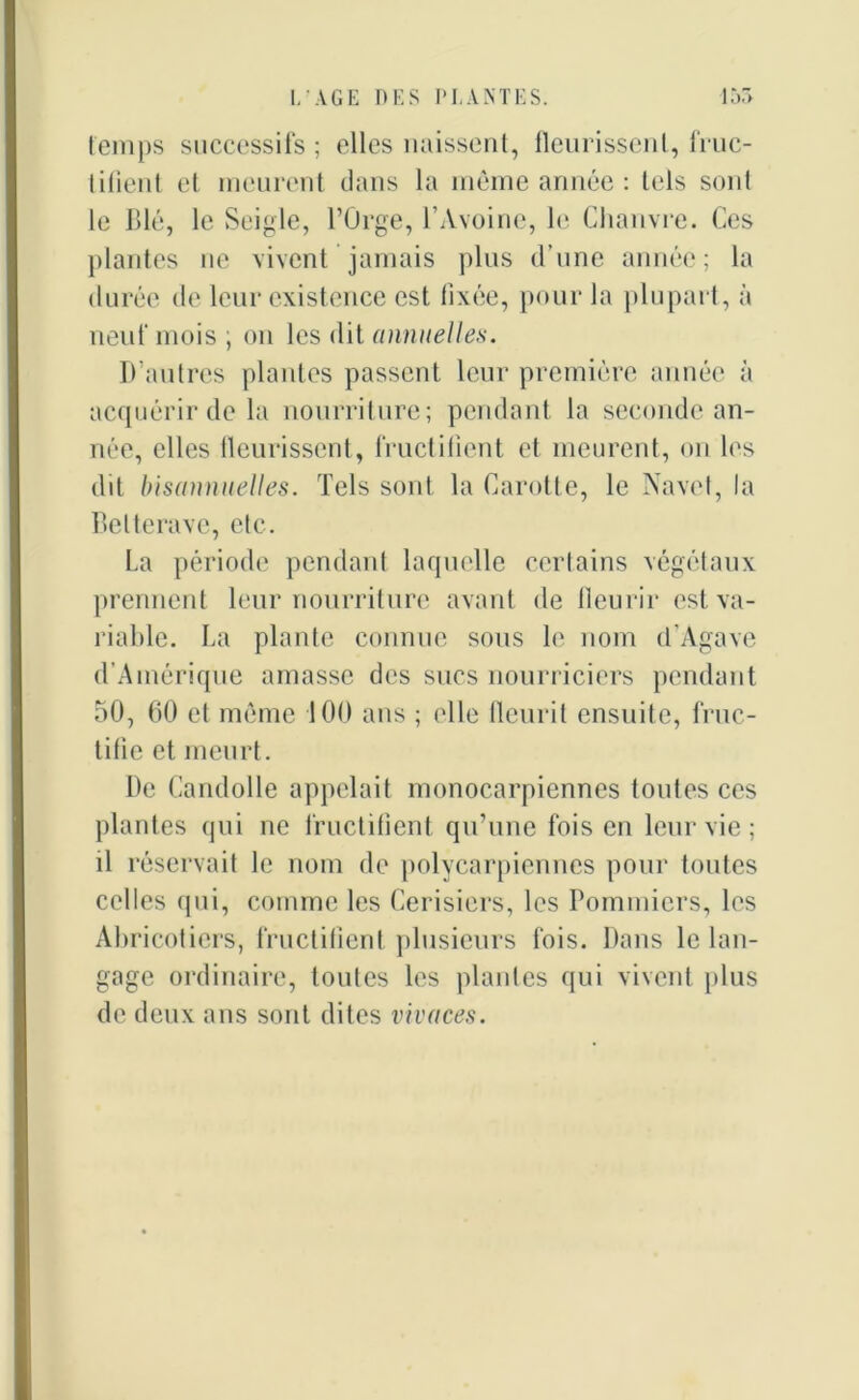 temps successifs; elles naissent, fleurissent, fruc- tifient et meurent dans la même année : tels sont le Blé, le Seigle, l’Orge, l’Avoine, le Chanvre. Ces plantes ne vivent jamais plus d’une année; la durée de leur existence est fixée, pour la plupart, à neuf mois ; on les dit annuelles. D’autres plantes passent leur première année à acquérir de la nourriture; pendant la seconde an- née, elles fleurissent, fructifient et meurent, on les dit bisannuelles. Tels sont la Carotte, le Navet, la Betterave, etc. La période pendant laquelle certains végétaux prennent leur nourriture avant de fleurir est va- riable. La plante connue sous le nom d'Agave d’Amérique amasse des sucs nourriciers pendant 50, 60 et même 100 ans ; elle fleurit ensuite, fruc- tifie et meurt. De Candolle appelait monocarpicnnes toutes ces plantes qui ne fructifient qu’une foison leur vie ; il réservait le nom de polycarpiennes pour toutes celles qui, comme les Cerisiers, les Pommiers, les Abricotiers, fructifient plusieurs fois. Dans le lan- gage ordinaire, toutes les plantes qui vivent plus de deux ans sont dites vivaces.