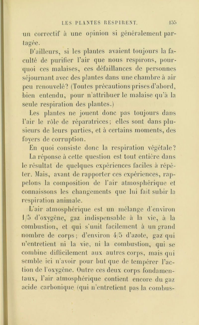 un correctif à une opinion si généralement par- tagée. D’ailleurs, si les plantes avaient toujours la fa- culté de purifier l’air que nous respirons, pour- quoi ces malaises, ces défaillances de personnes séjournant avec des plantes dans une chambre à air peu renouvelé? (Toutes précautions prises d’abord, bien entendu, pour n’attribuer le malaise qu’à la seule respiration des plantes.) Les plantes ne jouent donc pas toujours dans l’air le rôle de réparatrices; elles sont dans plu- sieurs de leurs parties, et à certains moments, des foyers de corruption. En quoi consiste donc la respiration végétale? La réponse à celte question est tout entière dans le résultat de quelques expériences faciles à répé- ter. Mais, avant de rapporter ces expériences, rap- pelons la composition de l’air atmosphérique et connaissons les changements que lui fait subir la respiration animale. L’air atmosphérique est un mélange d’environ 1/5 d’oxygène, gaz indispensable à la vie, à la combustion, et qui s’unit facilement à un grand nombre de corps; d’environ 4/5 d’azote, gaz qui n’entretient ni la vie, ni la combustion, qui se combine difficilement aux autres corps, mais qui semble ici n’avoir pour but que de tempérer l’ac- tion de l'oxygène. Outre ces deux corps fondamen- taux, l’air atmosphérique contient encore du gaz acide carbonique (qui n’entretient pas la combus-