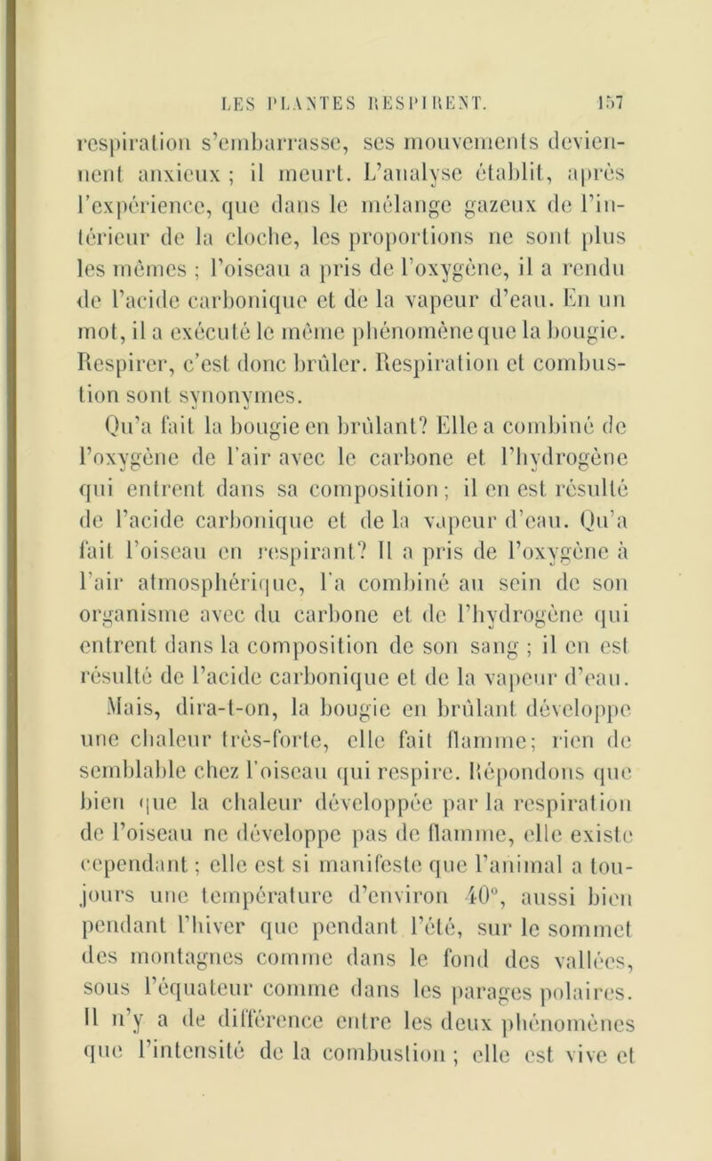 respiration s’embarrasse, ses mouvements devien- nent anxieux ; il meurt. L’analyse établit, après l’expérience, que dans le mélange gazeux de l’in- térieur de la cloche, les proportions ne sont plus les mêmes ; l’oiseau a pris de l’oxygène, il a rendu de l’acide carbonique et de la vapeur d’eau. En un mot, il a exéculé le même phénomène que la bougie. Respirer, c’est donc brûler. Respiration et combus- tion sont synonymes. Qu’a fait la bougie en brûlant? Elle a combiné de l’oxygène de l’air avec le carbone et l’hydrogène qui entrent dans sa composition; il en est résulté de l’acide carbonique et de la vapeur d’eau. Qu’a fait l’oiseau en respirant? Il a pris de l’oxygène à l’air atmosphérique, l'a combiné au sein de son organisme avec du carbone et de l’hydrogène qui entrent dans la composition de son sang ; il en est résulté de l’acide carbonique et de la vapeur d’eau. Mais, dira-t-on, la bougie en brûlant développe une chaleur très-forte, elle fait flamme; rien de semblable chez l’oiseau qui respire. Répondons que bien que la chaleur développée par la respiration de l’oiseau ne développe pas de flamme, elle existe cependant ; elle est si manifeste que l’animal a tou- jours une température d’environ 40°, aussi bien pendant l’hiver que pendant l’été, sur le sommet des montagnes comme dans le fond des vallées, sous l’équateur comme dans les parages polaires. 11 u y a de diltérence entre les deux phénomènes que l’intensité delà combustion ; elle est vive et