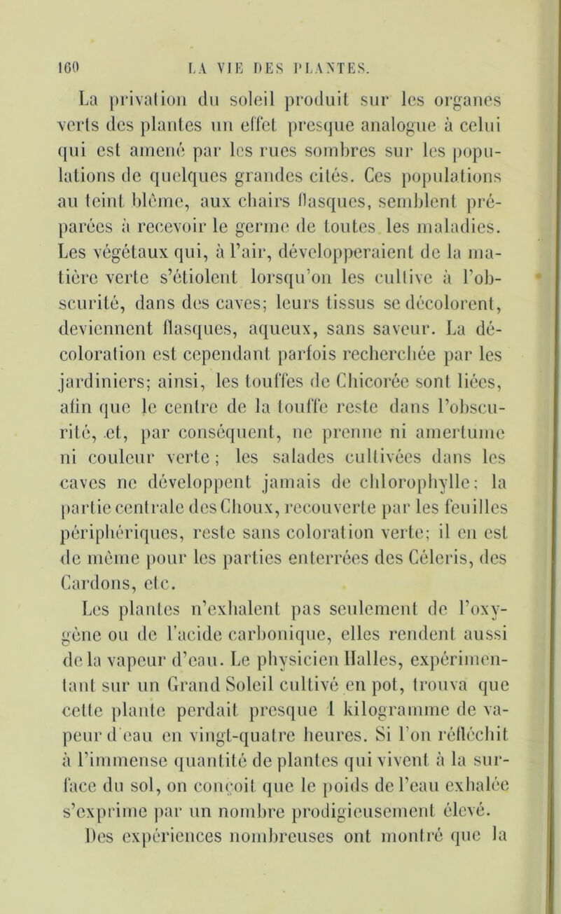 La privation du soleil produit sur les organes verts des plantes un effet presque analogue à celui qui est amené par les rues sombres sur les popu- lations de quelques grandes cités. Ces populations au teint blême, aux chairs tlasques, semblent pré- parées à recevoir le germe de toutes les maladies. Les végétaux qui, à l’air, développeraient de la ma- tière verte s’étiolent lorsqu’on les cultive à l’ob- scurité, dans des caves; leurs tissus se décolorent, deviennent flasques, aqueux, sans saveur. La dé- coloration est cependant parfois recherchée par les jardiniers; ainsi, les touffes de Chicorée sont liées, afin que le centre de la touffe reste dans l’obscu- rité, et, par conséquent, ne prenne ni amertume ni couleur verte; les salades cultivées dans les caves ne développent jamais de chlorophylle; la partie centrale des Choux, recouverte par les feuilles périphériques, reste sans coloration verte; il en est de même pour les parties enterrées des Céleris, des Cardons, etc. Les plantes n’exhalent pas seulement de l’oxy- gène ou de l’acide carbonique, elles rendent aussi delà vapeur d’eau. Le physicien Halles, expérimen- tant sur un Grand Soleil cultivé en pot, trouva que cette plante perdait presque 1 kilogramme de va- peur d eau en vingt-quatre heures. Si l’on réfléchit à l’immense quantité de plantes qui vivent à la sur- face du sol, on conçoit, que le poids de l’eau exhalée s’exprime par un nombre prodigieusement élevé. Des expériences nombreuses ont montré que la