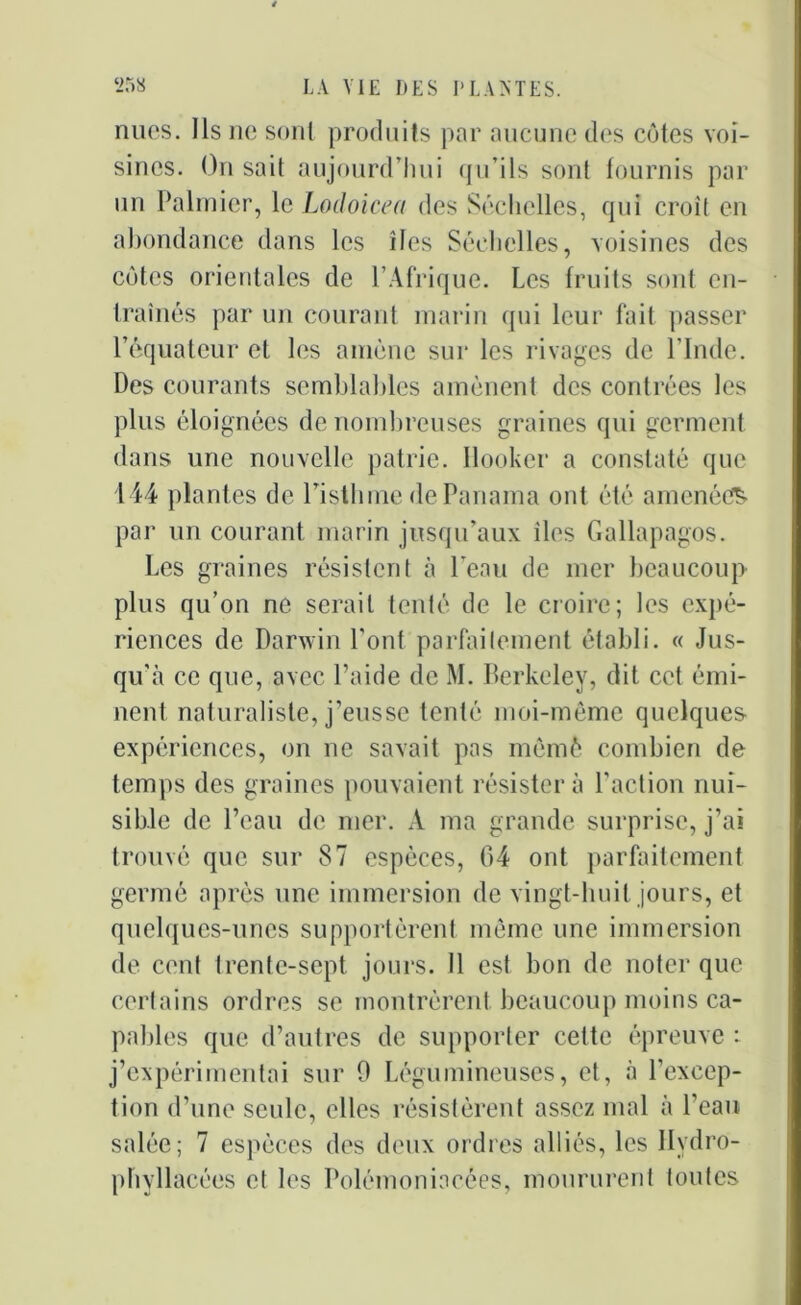 nues. Ils ne sont produits par aucune des côtes voi- sines. On sait aujourd’hui qu’ils sont fournis par un Palmier, le Lodoicea des Séchclles, qui croît en abondance dans les îles Séchclles, voisines des cotes orientales de l’Afrique. Les fruits sont en- traînés par un courant marin qui leur fait passer l’équateur et les amène sur les rivages de l’Inde. Des courants semblables amènent des contrées les plus éloignées de nombreuses graines qui germent dans une nouvelle patrie. Ilooker a constaté que 144 plantes de l’isthme de Panama ont été amenées par un courant marin jusqu’aux îles Gallapagos. Les graines résistent à l’eau de mer beaucoup plus qu’on ne serait tenté de le croire; les expé- riences de Darwin l’ont parfaitement établi. « Jus- qu'à ce que, avec l’aide de M. Berkeley, dit cet émi- nent naturaliste, j’eusse tenté moi-même quelques expériences, on ne savait pas mèmè combien de temps des graines pouvaient résistera l'action nui- sible de l’eau de mer. A ma grande surprise, j’ai trouvé que sur 87 espèces, 64 ont parfaitement germé après une immersion de vingt-huit jours, et quelques-unes supportèrent même une immersion de cent trente-sept jours. 11 est bon de noter que certains ordres se montrèrent beaucoup moins ca- pables que d’autres de supporter cette épreuve : j’expérimentai sur 0 Légumineuses, et, à l’excep- tion d’une seule, elles résistèrent assez mal à l’eau salée; 7 espèces des deux ordres alliés, les Ilydro- phvllacées et les Polémoniacées, moururent toutes