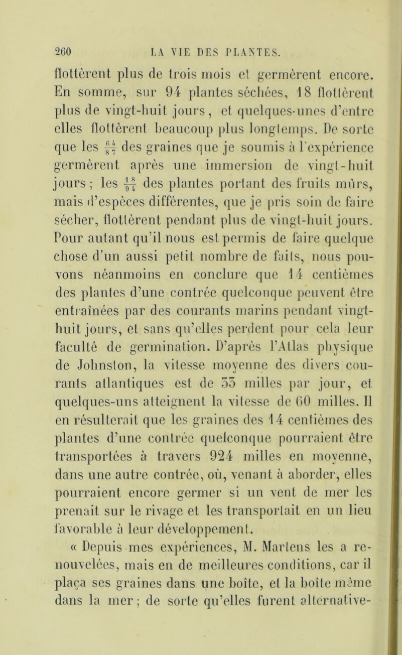 flottèrent plus de trois mois et germèrent encore. En somme, sur 94 plantes séchées, 18 flottèrent plus de vingt-huit jours, et quelques-unes d’entre elles flottèrent beaucoup plus longtemps. De sorte que les des graines que je soumis à l'expérience germèrent après une immersion de vingt-huit jours; les des plantes portant des fruits mûrs, mais d’espèces différentes, que je pris soin de faire sécher, llottèrent pendant pins de vingt-huit jours. Pour autant qu’il nous est permis de faire quelque chose d’un aussi petit nombre de faits, nous pou- vons néanmoins en conclure que 14 centièmes des plantes d’une contrée quelconque peuvent être entraînées par des courants marins pendant vingt- huit jours, et sans qu’elles perdent pour cela leur faculté de germination. D’après l’Atlas physique de Johnston, la vitesse moyenne des divers cou- rants atlantiques est de 55 milles par jour, et quelques-uns atteignent la vitesse de 00 milles. Il en résulterait que les graines des 14 centièmes des plantes d’une contrée quelconque pourraient être transportées à travers 924 milles en moyenne, dans une autre contrée, où, venant à aborder, elles pourraient encore germer si un vent de mer les prenait sur le rivage et les transportait en un lieu favorable à leur développement. « Depuis mes expériences, M. Marlens les a re- nouvelées, mais en de meilleures conditions, car il plaça scs graines dans une boite, et la boîte même dans la mer; de sorte qu’elles furent alternative-