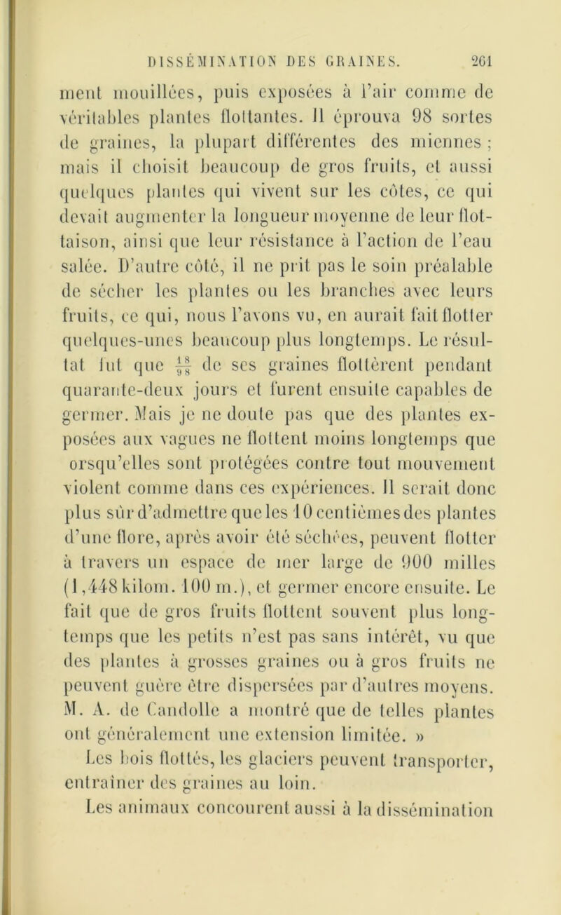 ment mouillées, puis exposées à l’air comme de véritables plantes flottantes. Il éprouva 98 sortes de graines, la plupart différentes des miennes ; mais il choisit beaucoup de gros fruits, cl aussi quelques plantes qui vivent sur les cotes, ce qui devait augmenter la longueur moyenne de leur flot- taison, ainsi que leur résistance à l’action de l’eau salée. D’autre côté, il ne prit pas le soin préalable de sécher les plantes ou les branches avec leurs fruits, ce qui, nous l’avons vu, en aurait fait flotter quelques-unes beaucoup plus longtemps. Le résul- tat fut que de scs graines flottèrent pendant quarante-deux jours et furent ensuite capables de germer. Mais je ne doute pas que des plantes ex- posées aux vagues ne flottent moins longtemps que orsqu’ellcs sont protégées contre tout mouvement violent comme dans ces expériences. Il serait donc plus sur d’admettre que les 10 centièmes des plantes d’une flore, après avoir été séchées, peuvent flotter à travers un espace de mer large de 9U0 milles (1,448 kilom. 100m.),et germer encore ensuite. Le fait que de gros fruits flottent souvent plus long- temps ([lie les petits n’est pas sans intérêt, vu que des plantes à grosses graines ou à gros fruits ne peuvent guère être dispersées par d’autres moyens. M. A. de Candolle a montré que de telles plantes ont généralement une extension limitée. » Les bois flottés, les glaciers peuvent transporter, entraîner des graines au loin. Les animaux concourent aussi à la dissémination