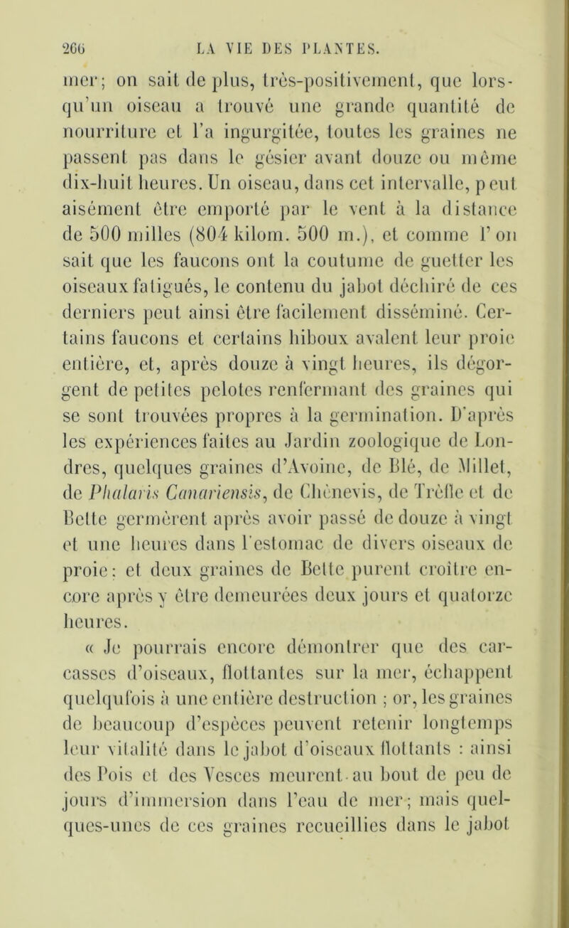 mer; on sait de plus, très-positivement, que lors- qu’un oiseau a trouvé une grande quantité de nourriture et l’a ingurgitée, toutes les graines ne passent pas dans le gésier avant douze ou même dix-huit heures. Un oiseau, dans cet intervalle, peut aisément être emporté par le vent à la distance de 500 milles (804 kilom. 500 m.), et comme l’on sait que les faucons ont la coutume de guetter les oiseaux fatigués, le contenu du jabot déchiré de ces derniers peut ainsi être facilement disséminé. Cer- tains faucons et certains hiboux avalent leur proie entière, et, après douze à vingt heures, ils dégor- gent de petites pelotes renfermant des graines qui se sont trouvées propres à la germination. D’après les expériences faites au Jardin zoologique de Lon- dres, quelques graines d’Avoine, de Blé, de Millet, de Phalaris Canariensis, de Chènevis, de Trèfle et de Bette germèrent après avoir passé de douze à vingt et une heures dans l’estomac de divers oiseaux de proie; et deux graines de Bette purent croître en- core après y être demeurées deux jours et quatorze heures. « Je pourrais encore démontrer que des car- casses d’oiseaux, flottantes sur la mer, échappent quelqufois à une entière destruction ; or, les graines de beaucoup d’espèces peuvent retenir longtemps leur vitalité dans le jabot d’oiseaux Ilot tants : ainsi des Pois et des Yesces meurent au bout de peu de jours d’immersion dans l’eau de mer; mais quel- ques-unes de ces graines recueillies dans le jabot