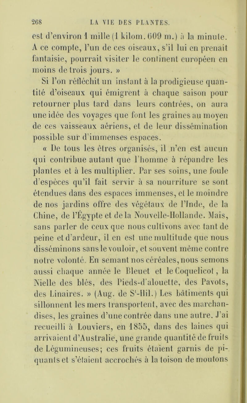 est d’environ 1 mille (1 kilom.GOO ni.) à la minule. A ce compte, l’un de ces oiseaux, s’il lui en prenait fantaisie, pourrait visiter le continent européen en moins de trois jours. » Si l’on réfléchit un instant à la prodigieuse quan- tité d’oiseaux qui émigrent à chaque saison pour retourner plus tard dans leurs contrées, on aura une idée des voyages que font les graines au moyen de ces vaisseaux aériens, et de leur dissémination possible sur d'immenses espaces. « De tous les êtres organisés, il n’en est aucun qui contribue autant que b homme à répandre les plantes et à les multiplier. Par ses soins, une foule d’espèces qu’il fait servir à sa nourriture se sont étendues dans des espaces immenses, et le moindre de nos jardins offre des végétaux de l’Inde, de la Chine, de l’Égypte et delà Nouvelle-Hollande. Mais, sans parler de ceux que nous cultivons avec tant de peine et d’ardeur, il en est une multitude que nous disséminons sans le vouloir, et souvent même contre notre volonté. En semant nos céréales,nous semons aussi chaque année le Bleuet et le Coquelicot, la Nielle des blés, des Pieds-d'alouette, des Pavots, des binaires. » (Aug. de S'-llil.) Les bâtiments qui sillonnent les mers transportent, avec des marchan- dises, les graines d’une contrée dans une autre. J’ai recueilli à Louviers, en 1855, dans des laines qui arrivaient d’Australie, une gi amie quantité de fruits de Légumineuses; ces fruits étaient garnis de pi- quants et s’étaient accrochés à la toison de moutons