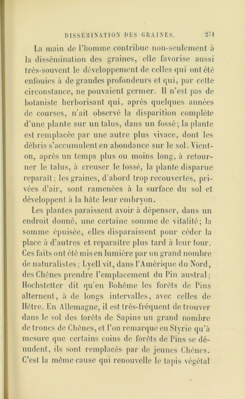 La main do l’homme contribue non-seulement à la dissémination des graines, elle favorise aussi très-souvent le développement de celles qui ont été enfouies à de grandes profondeurs et qui, par cette circonstance, ne pouvaient germer. Il n’est pas de botaniste herborisant qui, après quelques années de courses, n’ait observé la disparition complète d’une plante sur un talus, dans un fossé; la plante est remplacée par une autre plus vivace, dont les débris s’accumulent en abondance sur le sol. Vient- on, après un temps plus ou moins long, à retour- ner le talus, à creuser le tossé, la plante disparue reparaît; les graines, d’abord trop recouvertes, pri- vées d’air, sont ramenées à la surface du sol et développent à la hâte leur embryon. Les plantes paraissent avoir à dépenser, dans un endroit donné, une certaine somme de vitalité; la somme épuisée, elles disparaissent pour céder la place à d’autres et reparaître plus tard à leur tour. Ces faits ont été mis en lumière par un grand nombre de naturalistes; Lvell vit, dans l’Amérique du Nord, des Chênes prendre remplacement du Pin austral; Hochstetter dit qu’en Bohême les forêts de Pins alternent, à de longs intervalles, avec celles de Hêtre. En Allemagne, il est très-fréquent de trouver dans le sol des forêts de Sapins un grand nombre de troncs de Chênes, et l’on remarque en Stvrie qu’à mesure que certains coins de forêts de Pins se dé- nudent, ils sont remplacés par de jeunes Chênes. C’est la même cause qui renouvelle le tapis végétal