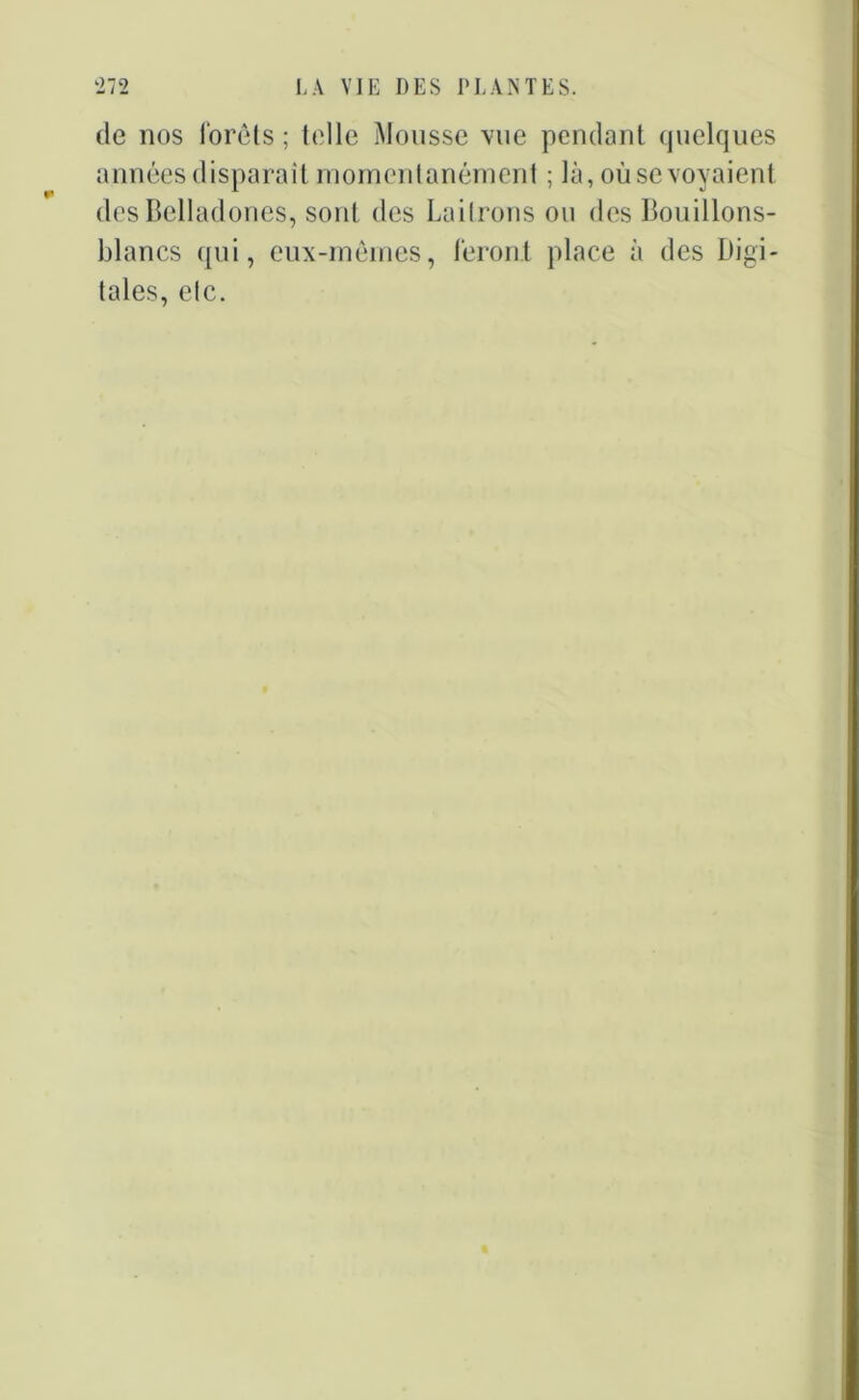 de nos forêts ; tt'lle Mousse vue pendant quelques années disparait momentanément ; là, oùsevoyaient des Belladones, sont des Lailrons ou des Bouillons- blancs qui, eux-mêmes, feront place à des Digi- tales, etc.