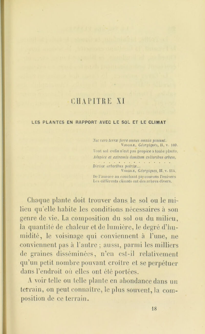 LES PLANTES EN RAPPORT AVEC LE SOL ET LE CLIMAT Sec vero terra; ferre omîtes omnia possunt. Virgii.e, Géorgiques, il, v. 109. Tout sol eulin n’cst pas propice a toute plante. Ailspice et extremis domilnm cultoribus orbem, Divisa• urboribus pnlria'... Virgile, Gtforgiques, H, v. 114. Do l'aurore au couchant parcourons l'univers Los différents climats ont des arbres divers. Chaque plante doit trouver dans le sol ou le mi- lieu qu’elle habile les conditions nécessaires à son genre de vie. La composition du sol ou du milieu, la quantité de chaleur et de lumière, le degré d’iiu- inidité, le voisinage qui conviennent à l’une, ne conviennent pas à l’autre ; aussi, parmi les milliers de graines disséminées, n’en est-il relativement qu’un petit nombre pouvant croître et se perpétuer dans l’endroit où elles ont été portées. A voir telle on telle plante en abondance dans un terrain, on peut connaître, le plus souvent, la com- position de ce terrain. 18