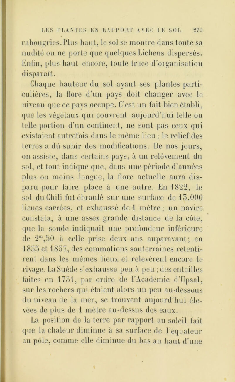 rabougries. Plus liant, le sol se montre clans toute sa nudité ou ne porte que quelques Lichens dispersés. Enfin, plus haut encore, toute trace d’organisation disparait. Chaque hauteur du sol ayant ses plantes parti- culières, la flore d'un pays doit changer avec le niveau que ce pays occupe. C’est un fait bien établi, <pie les végétaux qui couvrent aujourd’hui telle ou telle portion d’un continent, ne sont pas ceux qui existaient autrefois dans le même lieu ; le relief des terres a du subir des modifications. De nos jours, on assiste, dans certains pays, à un relèvement du sol, et tout indique que, dans une période d’années plus ou moins longue, la flore actuelle aura dis- paru pour faire place à une autre. En 1822, le sol du Chili fut ébranlé sur une surface de 15,000 lieues carrées, et exhaussé de 1 mètre; un navire constata, à une assez grande distance de la côte, <pie la sonde indiquait une profondeur inférieure de 2IU,50 à celle prise deux ans auparavant; en 1855 et 1857, des commotions souterraines retenti- rent dans les mêmes lieux et relevèrent encore le rivage. La Suède s’exhausse peu à peu ; des entailles faites en 1751, par ordre de l’Académie d’Upsal, sur les rochers qui étaient alors un peu au-dessous du niveau de la mer, se trouvent aujourd’hui éle- vées de plus de 1 mètre au-dessus des eaux. La position de la terre par rapport au soleil tait que la chaleur diminue à sa surface de l’équateur au pôle, comme elle diminue du bas au haut d’une «