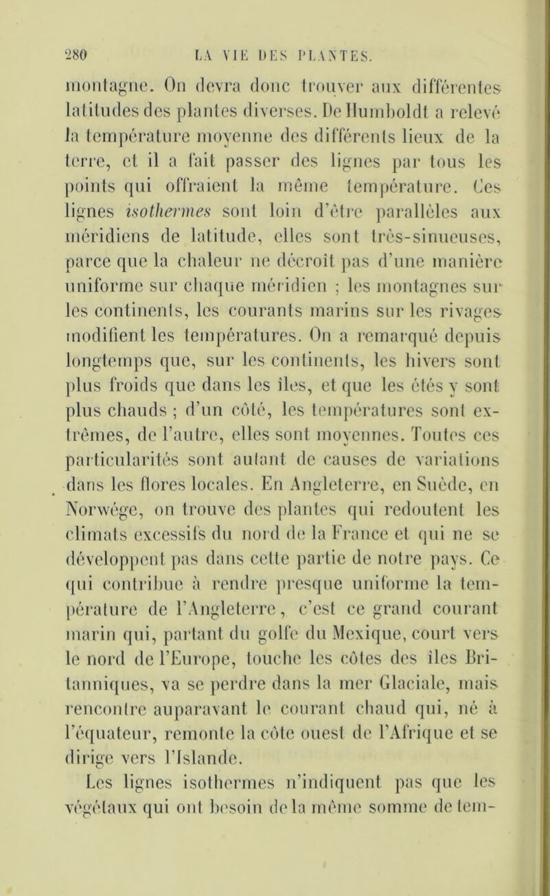 montagne. On devra donc trouver aux différentes latitudes des plantes diverses. DeHumboldt a relevé la température moyenne des différents lieux de la terre, et il a fait passer des lignes par tous les points qui offraient la même température. Ces lignes isothermes sont loin d’être parallèles aux méridiens de latitude, elles sont très-sinueuses, parce que la chaleur ne décroît pas d’une manière uniforme sur chaque méridien ; les montagnes sur les continents, les courants marins sur les rivages modifient les températures. On a remarqué depuis longtemps que, sur les continents, les hivers sont plus froids que dans les îles, et que les étés y sont plus chauds ; d’un coté, les températures sont ex- trêmes, de l’autre, elles sont moyennes. Toutes ces particularités sont aulant de causes de variations dans les flores locales. En Angleterre, en Suède, en Norwége, on trouve des plantes qui redoutent les climats excessifs du nord de la France et qui ne se développent pas dans cette partie de notre pays. Ce qui contribue à rendre presque uniforme la tem- pérature de l’Angleterre, c’est ce grand courant marin qui, partant du golfe du Mexique, court vers le nord de l’Europe, touche les côtes des îles Bri- tanniques, va se perdre dans la mer Glaciale, mais rencontre auparavant le courant chaud qui, né à l’équateur, remonte la côte ouest de l’Afrique et se dirige vers l’Islande. Les lignes isothermes n’indiquent pas que les végétaux qui ont besoin delà même somme detem-