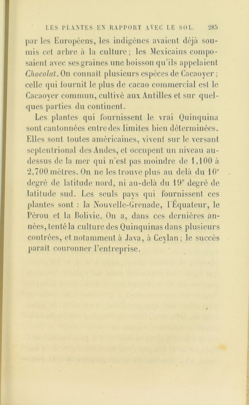par les Européens, les indigènes avaient déjà sou- mis cet arbre à la culture; les Mexicains compo- saient avec ses graines une boisson qu'ils appelaient Chocolat. On connaît plusieurs espèces de Cacaoyer ; celle qui fournit le plus de cacao commercial est le Cacaoyer commun, cultivé aux Antilles et sur quel- ques parties du continent. Les plantes qui fournissent le vrai Quinquina sont cantonnées entredcs limites bien déterminées. Elles sont toutes américaines, vivent sur le versant septentrional des Andes, et occupent un niveau au- dessus de la mer qui n'est pas moindre de 1,100 à 2,700 mètres. On ne les trouve plus au delà du 10e degré de latitude nord, ni au-delà du 19e degré de latitude sud. Les seuls pays qui fournissent ces plantes sont : la Nouvelle-Grenade, l’Equateur, le Pérou et la Bolivie. On a, dans ces dernières an- nées, tenté la culture des Quinquinas dans plusieurs contrées, et notamment à Java, à Ceylan; le succès parait couronner l’entreprise.