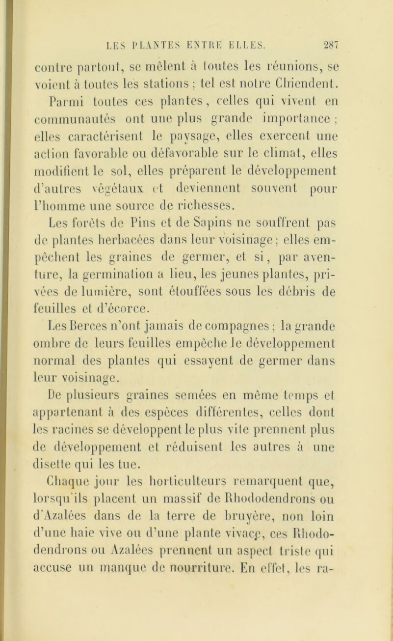 contre partout, sc mêlent à (outes les réunions, se voient à toutes les stations ; tel est notre CIriendenl. Parmi toutes ces plantes, celles qui vivent en communautés ont une plus grande importance ; elles caractérisent le paysage, elles exercent une action favorable ou défavorable sur le climat, elles modifient le sol, elles préparent le développement d’autres végétaux et deviennent souvent pour l’homme une source de richesses. Les forêts de Pins et de Sapins ne souffrent pas de plantes herbacées dans leur voisinage; elles em- pêchent les graines de germer, et si, par aven- ture, la germination a lieu, les jeunes plantes, pri- vées de lumière, sont étouffées sous les débris de feuilles et d’écorce. Les Berces n’ont jamais de compagnes ; la grande ombre de leurs feuilles empêche le développement normal des plantes qui essayent de germer dans leur voisinage. De plusieurs graines semées en même temps et appartenant à des espèces différentes, celles dont les racines se développent le plus vite prennent plus de développement et réduisent les autres à une disette qui les tue. Chaque jour les horticulteurs remarquent que, lorsqu’ils placent un massif de Rhododendrons ou d Azalées dans de la terre de bruyère, non loin d’une haie vive ou d’une plante vivacp, ces Rhodo- dendrons ou Azalées prennent un aspect triste qui accuse un manque de nourriture. En effet, les ra-