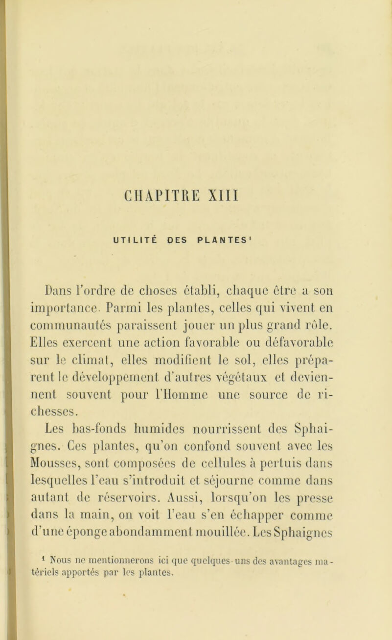 CHAPITRE XIII UTILITÉ DES PLANTES' Dans l’ordre de choses établi, chaque être a son importance. Parmi les plantes, celles qui vivent en communautés paraissent jouer un plus grand rôle. Elles exercent une action favorable ou défavorable sur le climat, elles modifient le sol, elles prépa- rent le développement d’autres végétaux et devien- nent souvent pour l’Homme une source de ri- chesses. Les bas-fonds humides nourrissent des Sphai- gnes. Ces plantes, qu’on confond souvent avec les Mousses, sont composées de cellules à pertuis dans lesquelles l’eau s’introduit cl séjourne comme dans autant de réservoirs. Aussi, lorsqu’on les presse dans la main, on voit l’eau s’en échapper comme d’une éponge abondamment mouillée. LesSphaignes 1 Nous ne mentionnerons ici que quelques uns des avantages ma- tériels apportés par les plantes.