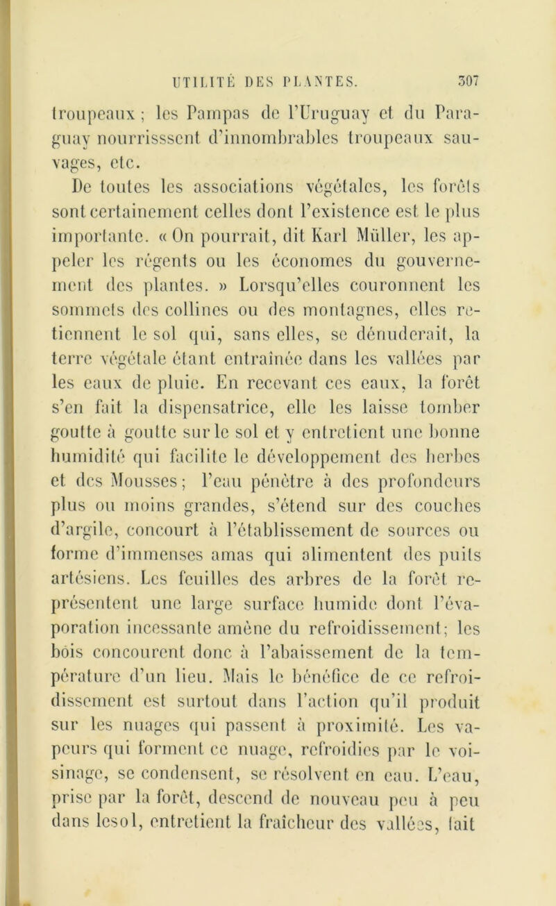 troupeaux ; les Pampas de l’Uruguay et du Para- guay nourrissscnt d’innombrables troupeaux sau- vages, etc. De toutes les associations végétales, les forêts sont certainement celles dont l’existence est le plus importante. « On pourrait, dit Karl Muller, les ap- peler les régents ou les économes du gouverne- ment des plantes. » Lorsqu’elles couronnent les sommets des collines ou des montagnes, elles re- tiennent le sol qui, sans elles, se dénuderait, la terre végétale étant entraînée dans les vallées par les eaux de pluie. En recevant ces eaux, la forêt s’en fait la dispensatrice, elle les laisse tomber goutte à goutte sur le sol et y entretient une bonne humidité qui facilite le développement des herbes et des Mousses ; l’eau pénètre à des profondeurs plus ou moins grandes, s’étend sur des couches d’argile, concourt à l’établissement de sources ou forme d’immenses amas qui alimentent des puits artésiens. Les feuilles des arbres de la forêt re- présentent une large surface humide dont l’éva- poration incessante amène du refroidissement; les bois concourent donc à l’abaissement de la tem- pérature d’un lieu. Mais le bénéfice de ce refroi- dissement est surtout dans l’action qu’il produit sur les nuages qui passent à proximité. Les va- peurs qui forment ce nuage, refroidies par le voi- sinage, se condensent, se résolvent en eau. L’eau, prise par la forêt, descend de nouveau peu à peu dans lcsol, entretient la fraîcheur des vallées, lait
