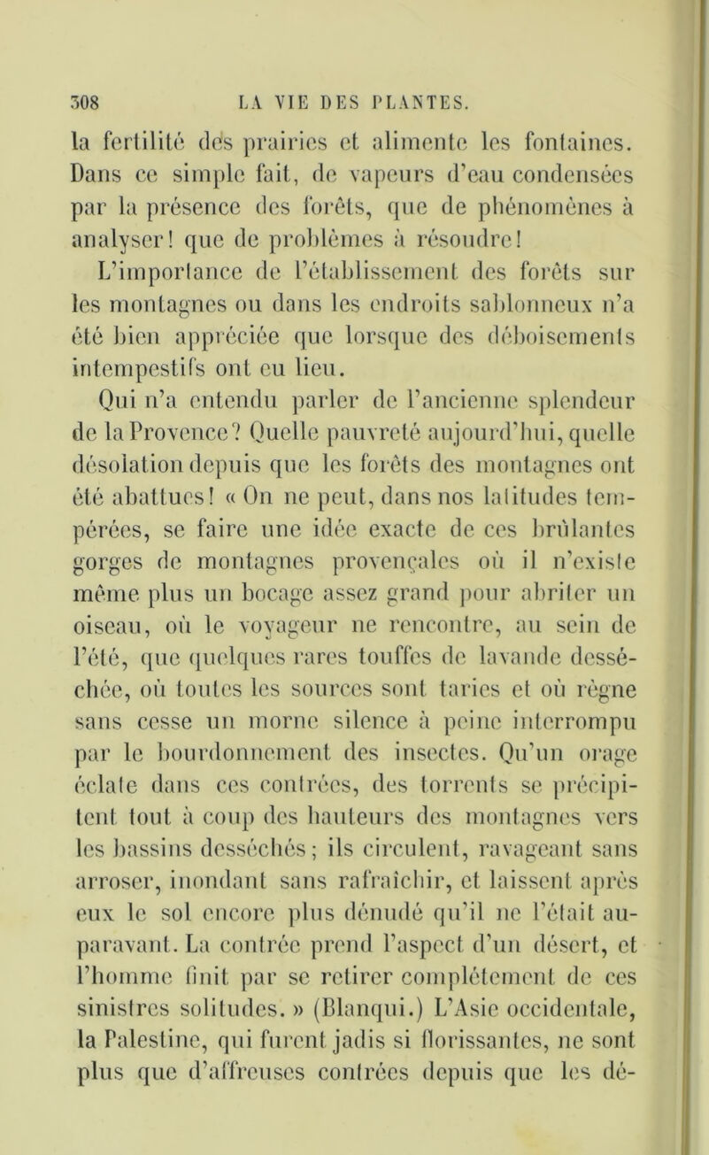 la fertilité dés prairies et alimente les fontaines. Dans ce simple fait, de vapeurs d’eau condensées par la présence des forêts, que de phénomènes à analyser! que de problèmes à résoudre! L’importance de l’établissement des forêts sur les montagnes ou dans les endroits sablonneux n’a été bien appréciée que lorsque des déboisements intempestifs ont eu lieu. Qui n’a entendu parler de l’ancienne splendeur de la Provence? Quelle pauvreté aujourd’hui, quelle désolation depuis que les forêts des montagnes ont été abattues! « On ne peut, dans nos latitudes tem- pérées, se faire une idée exacte de ces brûlantes gorges de montagnes provençales où il n’existe même plus un bocage assez grand pour abriter un oiseau, où le voyageur ne rencontre, au sein de l’été, que quelques rares touffes de lavande dessé- chée, où toutes les sources sont taries et où règne sans cesse un morne silence à peine interrompu par le bourdonnement des insectes. Qu’un orage éclate dans ces contrées, des torrents se précipi- tent. tout à coup des hauteurs des montagnes vers les bassins desséchés; ils circulent, ravageant sans arroser, inondant sans rafraîchir, cl laissent après eux le sol encore plus dénudé qu’il ne l’était au- paravant. La contrée prend l’aspect d’un désert, et l’homme finit par se retirer complètement de ces sinistres solitudes. » (Blanqui.) L’Asie occidentale, la Palestine, qui furent jadis si florissantes, ne sont plus que d’affreuses contrées depuis que les dé-