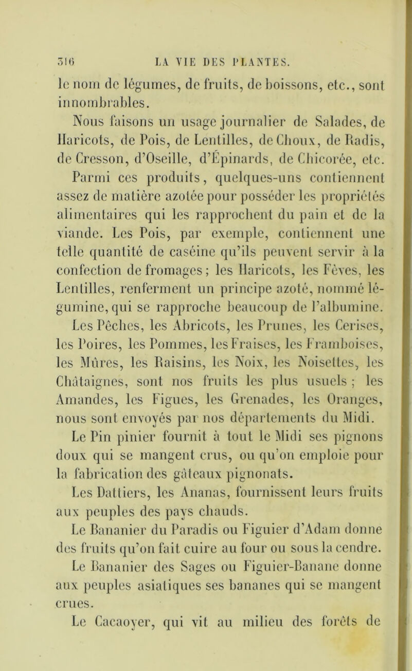 le nom de légumes, de fruits, de boissons, etc., sont innombrables. Nous faisons un usage journalier de Salades, de Haricots, de Pois, de Lentilles, de Choux, de Radis, de Cresson, d’Oseille, d’Épinards, de Chicorée, etc. Parmi ces produits, quelques-uns contiennent assez de matière azotée pour posséder les propriélés alimentaires qui les rapprochent du pain et de la viande. Les Pois, par exemple, contiennent une telle quantité de caséine qu’ils peuvent servir à la confection de fromages; les Haricots, les Fèves, les Lentilles, renferment un principe azoté, nommé lé- guminc,qui se rapproche beaucoup de l’albumine. Les Pêches, les Abricots, les Prunes, les Cerises, les Poires, les Pommes, les Fraises, les Framboises, les Mures, les Raisins, les Noix, les Noisettes, les Châtaignes, sont nos fruits les plus usuels ; les Amandes, les Figues, les Grenades, les Oranges, nous sont envoyés par nos départements du Midi. Le Pin pinier fournit à tout le Midi ses pignons doux qui se mangent crus, ou qu’on emploie pour la fabrication des gâteaux pignonats. Les Dattiers, les Ananas, fournissent leurs fruits aux peuples des pays chauds. Le Bananier du Paradis ou Figuier d’Adam donne des fruits qu’on fait cuire au four ou sous la cendre. Le Bananier des Sages ou Figuier-Banane donne aux peuples asiatiques ses bananes qui se mangent crues. Le Cacaoyer, qui vit au milieu des forêts de