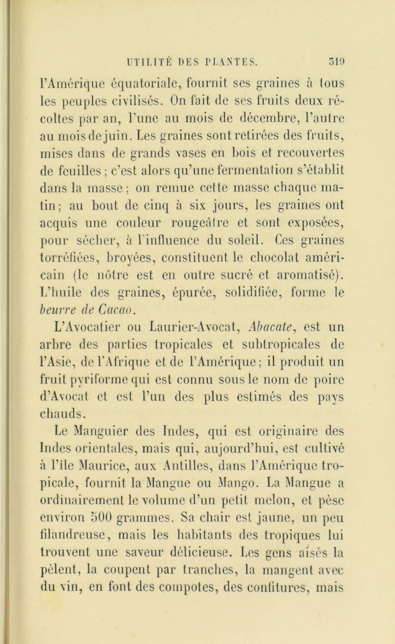 l’Amérique équatoriale, fournit ses graines à tous les peuples civilisés. On fait de ses fruits deux ré- coltes par an, l’une au mois de décembre, l’autre au mois de juin. Les graines sont retirées des fruits, mises dans de grands vases en bois et recouvertes de feuilles ; c’est alors qu’une fermentation s’établit dans la masse; on remue cette masse chaque ma- tin; au bout de cinq à six jours, les graines ont acquis une couleur rougeâtre et sont exposées, pour sécher, à l'influence du soleil. Ces graines torréfiées, broyées, constituent le chocolat améri- cain (le notre est en outre sucré et aromatisé). L’huile des graines, épurée, solidifiée, forme le beurre de Cacao. L’Avocatier ou Laurier-Avocat, Abacate, est un arbre des parties tropicales et subtropicales de l’Asie, de l’Afrique et de l’Amérique; il produit un fruit pyriformequi est connu sous le nom de poire d’Avocat et est l’un des plus estimés des pays chauds. Le Manguier des Indes, qui est originaire des Indes orientales, mais qui, aujourd’hui, est cultivé à l’ile Maurice, aux Antilles, dans l’Amérique tro- picale, fournit la Mangue ou Mango. La Mangue a ordinairement le volume d’un petit melon, et pèse environ 500 grammes. Sa chair est jaune, un peu filandreuse, mais les habitants des tropiques lui trouvent une saveur délicieuse. Les gens aisés la pèlent, la coupent par tranches, la mangent avec du vin, en font des compotes, des confitures, mais
