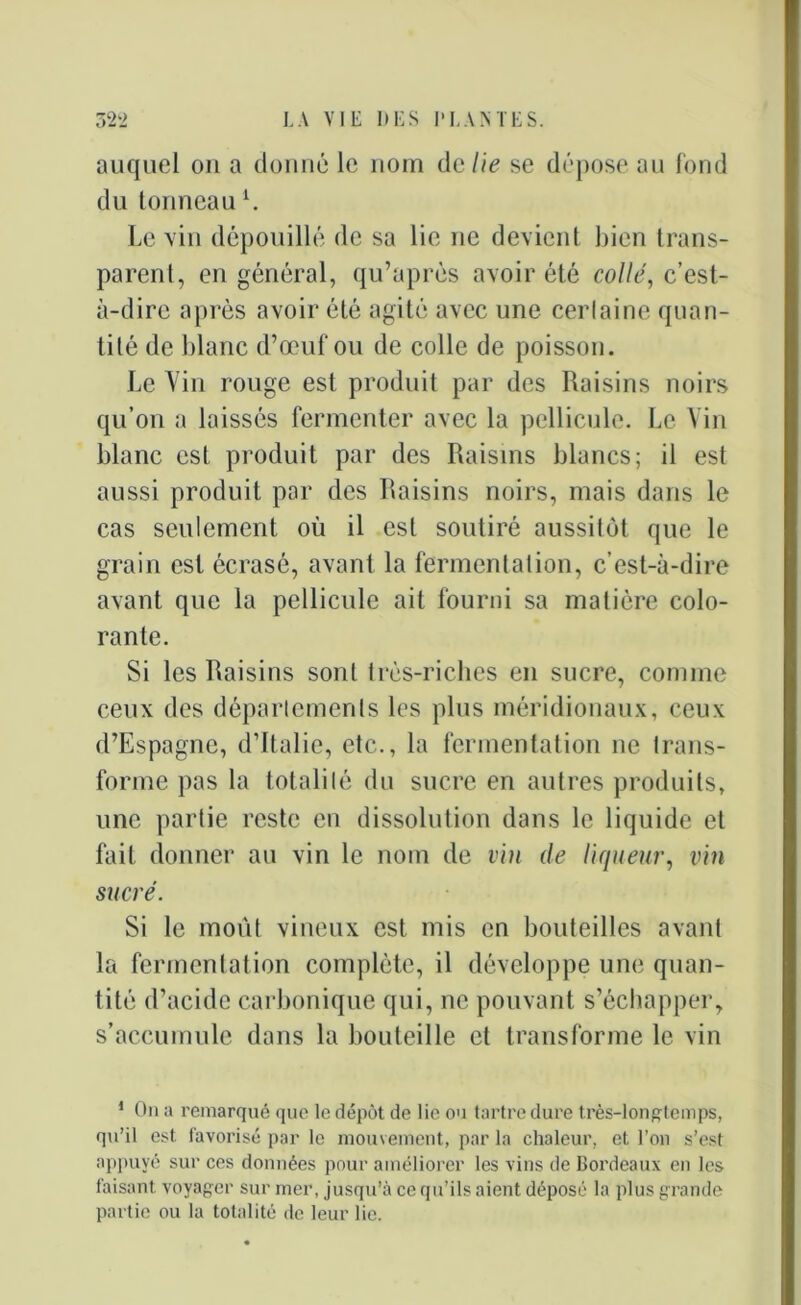 auquel on a donné le nom de lie se dépose au fond du tonneau1. Levin dépouillé de sa lie ne devient bien trans- parent, en général, qu’aprés avoir été collé, c’est- à-dire après avoir été agité avec une certaine quan- tité de blanc d’œuf ou de colle de poisson. Le Yin rouge est produit par des Raisins noirs qu’on a laissés fermenter avec la pellicule. Le Yin blanc est produit par des Raisins blancs; il est aussi produit par des Raisins noirs, mais dans le cas seulement où il est soutiré aussitôt que le grain est écrasé, avant la fermentation, c’est-à-dire avant que la pellicule ait fourni sa matière colo- rante. Si les Raisins sont très-riches en sucre, comme ceux des départements les plus méridionaux, ceux d’Espagne, d’Italie, etc., la fermentation ne trans- forme pas la totalité du sucre en autres produits, une partie reste en dissolution dans le liquide et fait donner au vin le nom de vin de liqueur, vin sucré. Si le moût vineux est mis en bouteilles avant la fermentation complète, il développe une quan- tité d’acide carbonique qui, ne pouvant s’échapper, s’accumule dans la bouteille et transforme le vin 1 On a remarqué que le dépôt de lie ou tartre dure très-longtemps, qu’il est favorisé par le mouvement, par la chaleur, et l’on s’est appuyé sur ces données pour améliorer les vins de Bordeaux en les faisant voyager sur mer, jusqu’à ce qu’ils aient déposé la plus grande partie ou la totalité de leur lie.