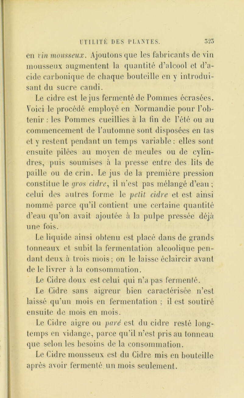 en vin mousseux. Ajoutons que les fabricants de vin mousseux augmentent la quantité d’alcool et d’a- cide carbonique de chaque bouteille en y introdui- sant du sucre candi. Le cidre est le jus fermenté de Pommes écrasées. Voici le procédé employé en Normandie pour l’ob- tenir : les Pommes cueillies à la (in de l’été ou au commencement de l’automne sont disposées en tas et y restent pendant un temps variable: elles sont ensuite pilées au moyen de meules ou de cylin- dres, puis soumises à la presse entre des lits de paille ou de crin. Le jus de la première pression constitue le (jros cidre, il n’est pas mélangé d’eau ; celui des autres forme le petit cidre et est ainsi nommé parce qu’il contient une certaine quantité d’eau qu’on avait ajoutée à la pulpe pressée déjà une fois. Le liquide ainsi obtenu est placé dans de grands tonneaux et subit la fermentation alcoolique pen- dant deux à trois mois; on le laisse éclaircir avant de le livrer à la consommation. Le Cidre doux est celui qui n’a pas fermenté. Le Cidre sans aigreur bien caractérisée n’est laissé qu’un mois en fermentation ; il est soutiré ensuite de mois en mois. Le Cidre aigre ou pure est du cidre resté long- temps en vidange, parce qu’il n’est pris au tonneau que selon les besoins de la consommation. Le Cidre mousseux est du Cidre mis en bouteille après avoir fermenté un mois seulement.