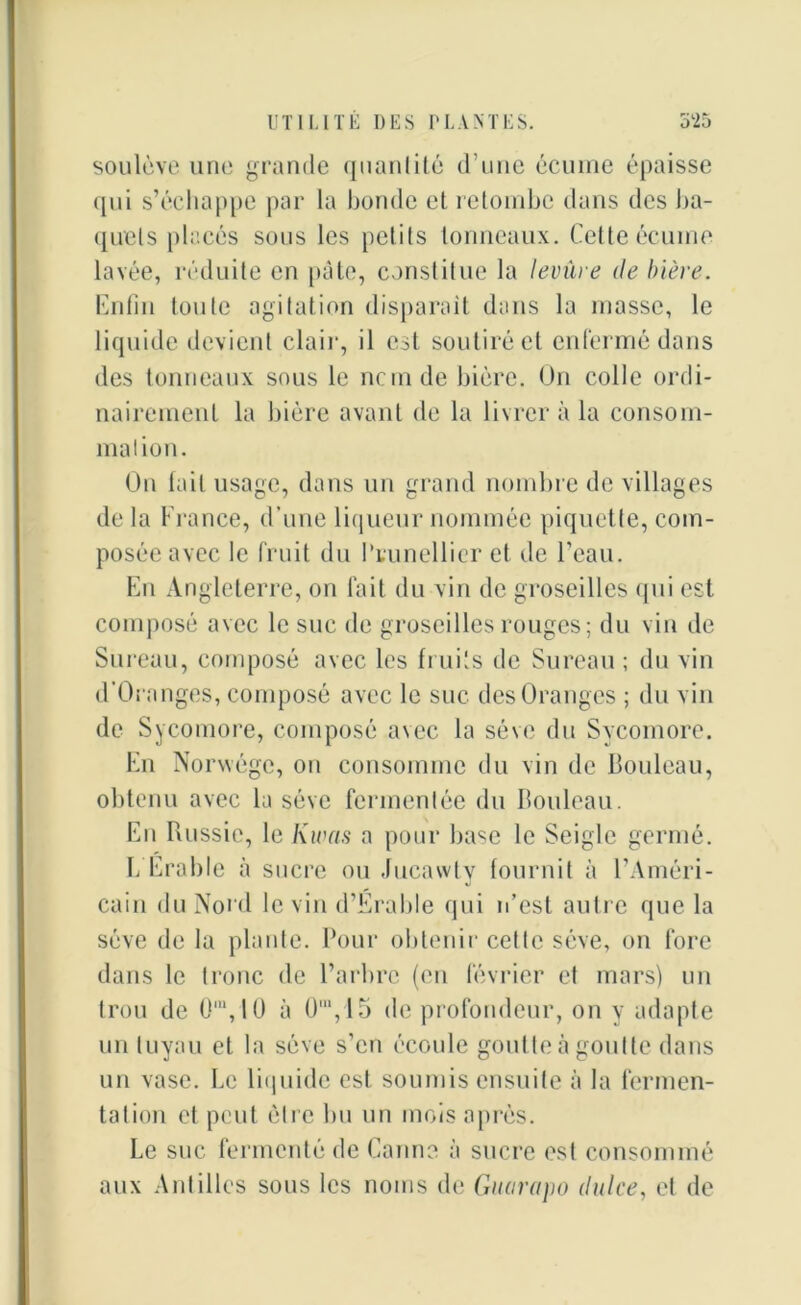 soulève une grande quantité d’une écume épaisse qui s’échappe par la bonde et retombe dans des ba- quets placés sous les petits tonneaux. Cette écume lavée, réduite en pâte, constitue la levure de bière. Enfin toute agitation disparaît dans la masse, le liquide devient clair, il est soutiré et enfermé dans des tonneaux sous le ncmde bière. On colle ordi- nairement la bière avant de la livrer à la consom- mation. On fait usage, dans un grand nombre de villages de la France, d’une liqueur nommée piquette, com- posée avec le fruit du Prunellier et de l’eau. En Angleterre, on fait du vin de groseilles qui est composé avec le suc de groseilles rouges; du vin de Sureau, composé avec les fruits de Sureau ; du vin d’Oranges, composé avec le suc des Oranges ; du vin de Sycomore, composé avec la sève du Sycomore. En Norwége, on consomme du vin de bouleau, obtenu avec la sève fermentée du bouleau. En Russie, le Kwas a pour base le Seigle germé. b Erable à sucre ou Jucawty fournit à l’Améri- cain du Nord le vin d’Érable qui n’est autre que la sève de la plante. Pour obtenir cette sève, on fore dans le tronc de l’arbre (en février et mars) un trou de G'YlO à 0m,15 de profondeur, on y adapte un tuyau et la sève s’en écoule goutte à goutte dans un vase. Le liquide est soumis ensuite à la fermen- tation et peut être 1m un mois après. Le suc fermenté de Canne à sucre est consommé aux Antilles sous les noms de Guarapo dulce, et de