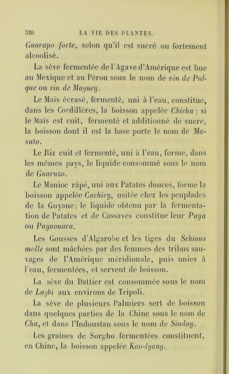 Guarapo forte, selon qu’il est sucré ou fortement alcoolisé. La sève fermentée de l’Agave d’Amérique est Lue au Mexique et au Pérou sous le nom de vin de Pul- qne ou vin de Maguey. Le Mais écrasé, fermenté, uni à Peau, constitue, dans les Cordillères, la boisson appelée Cliicha ; si le Maïs est cuit, fermenté et additionné de sucre, la boisson dont il est la base porte le nom de Ma- sato. Le Riz cuit et fermenté, uni à l’eau, forme, dans les mêmes pays, le liquide consommé sous le nom de Guaruzo. Le Manioc râpé, uni aux Palates douces, forme la boisson appelée Cachinj, usitée chez les peuplades de la Guyane; le liquide obtenu par la fermenta- tion de Patates et de Cassaves constitue leur Paya ou Payaouara. Les Gousses d’Algarobe et les tiges du Schinus molle sont mâchées par des femmes des tribus sau- vages de l’Amérique méridionale, puis unies à l’eau, fermentées, et servent de boisson. La sève du Dattier est consommée sous le nom de Laubi aux environs de Tripoli. La sève de plusieurs Palmiers sert de boisson dans quelques parties de la Chine sous le nom de C/n/, et dans l’indoustan sous le nom de Sinday. Les graines de Sorgho fermentées constituent, en Chine, la boisson appelée Kao-lyany.