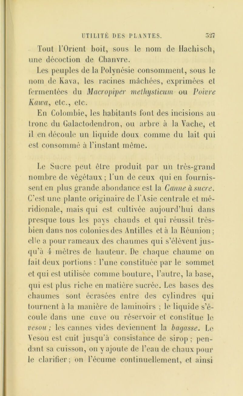 Tout l’Orient boit, sons le nom de Hachisch, une décoction de Chanvre. Les peuples de la Polynésie consomment, sous le nom de Ivava, les racines mâchées, exprimées cl fermentées du Macropiper melhysticum ou Poivre Kawa, etc., etc. En Colombie, les habitants font des incisions au tronc du Galactodendron, ou arbre à la Vache, et il en découle un liquide doux comme du lait qui est consommé à l’instant même. Le Sucre peut être produit par un très-grand nombre de végétaux; l’un de ceux qui en fournis- sent en plus grande abondance est la Canne à sucre. C’est une plante originaire de l’Asie centrale et mé- ridionale, mais qui est cultivée aujourd’hui dans presque tous les pays chauds et qui réussit très- bien dans nos colonies des Antilles et à la Réunion ; elle a pour rameaux des chaumes qui s’élèvent jus- qu’à 4 mètres de hauteur. De chaque chaume on lait deux portions : l’une constituée par le sommet et qui est utilisée comme bouture, l’autre, la base, qui est plus riche en matière sucrée. Les bases des chaumes sont écrasées entre des cylindres qui tournent à la manière de laminoirs ; le liquide s’é- coule dans une cuve ou réservoir et constitue le vesou ; les cannes vides deviennent la bayasse. Le Vesou est cuit jusqu’à consistance de sirop; pen- dant sa cuisson, on y ajoute de l’eau de chaux pour le clarifier; on l’écume continuellement, et ainsi