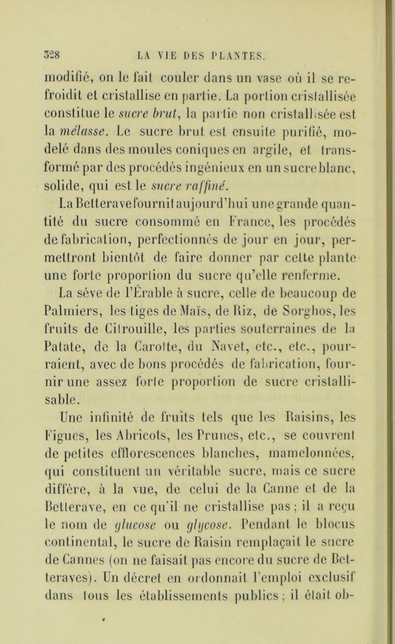 modifié, on le fait couler dans un vase où il se re- froidit et cristallise en partie. La portion cristallisée constitue le sucre brut, la partie non cristallisée est la mélasse. Le sucre brut est ensuite purifié, mo- delé dans des moules coniques en argile, et trans- formé par des procédés ingénieux en un sucre blanc, solide, qui est le sucre raffiné. La Betterave fournit aujourd’hui une grande quan- tité du sucre consommé en France, les procédés de fabrication, perfectionnés de jour en jour, per- mettront bientôt de faire donner par celte plante une forte proportion du sucre qu’elle renferme. La sève de l’Érable à sucre, celle de beaucoup de Palmiers, les tiges de Maïs, de Kiz, de Sorghos, les fruits de Citrouille, les parties souterraines de la Patate, de la Carotte, du Navet, etc., etc., pour- raient, avec de bons procédés de fabrication, four- nir une assez forte proportion de sucre cristalli- sa ble. Une infinité de fruits tels que les Raisins, les Figues, les Abricots, les Prunes, etc., se couvrent de petites efflorescences blanches, mamelonnées, qui constituent un véritable sucre, mais ce sucre diffère, à la vue, de celui de la Canne et de la Betterave, en ce qu’il ne cristallise pas; il a reçu le nom de glucose ou glgcose. Pendant le blocus continental, le sucre de Raisin remplaçait le sucre de Cannes (on ne faisait pas encore du sucre de Bet- teraves). Un décret en ordonnait l’emploi exclusif dans tous les établissements publics; il était ob-